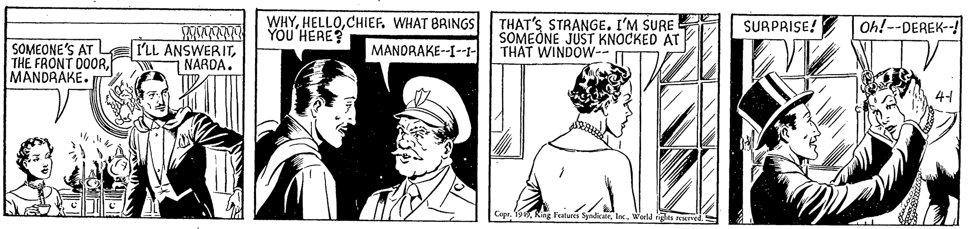 Cap OCR: WHYCHIEF. WHAT BRINGS YOU HERE? THAT'S STRANGE. I'M SURE SOMEONE JUST KNOCKED AT THAT WINDOW-- SURPRISE! Oh!--DEREK--! SOMEONE'S AT L I'LL ANSWERITMANDRAKE. MANDRAKE--I--I- NARDA. 4-1 Copr. 1949Inc. World riglas reaerved. WHYCHIEF. WHAT BRINGS YOU HERE? THAT'S STRANGE. I'M SURE SOMEONE JUST KNOCKED AT THAT WINDOW-- SURPRISE! Oh!--DEREK--! SOMEONE'S AT L I'LL ANSWERITTHE FRONT D0ORMANDRAKE. MANDRAKE--I--I- NARDA. 4-1 Copr. 1949King Features SyndikateInc. World riglas reaerved.