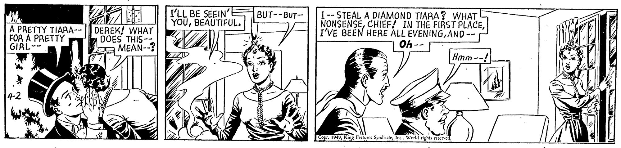 Style OCR: I'LL BE SEEIN' YOUBEAUTIFUL. I-- STEAL A DIAMOND TIARA? WHAT NONSENSEAND-- Oh-- BUT--BUT- A PRETTY TIARA-- FOR À PRETTY GIRL- DEREK! WHAT DOES THIS-- 2 MEAN--? Hmm--! 4-2 Copr. 1949Inc. World rights served. I'LL BE SEEIN' YOUBEAUTIFUL. I-- STEAL A DIAMOND TIARA? WHAT NONSENSECHIEF! IN THE FIRST PLACEI'VE BEEN HERE ALL EVENINGAND-- Oh-- BUT--BUT- A PRETTY TIARA-- FOR À PRETTY GIRL- DEREK! WHAT DOES THIS-- 2 MEAN--? Hmm--! 4-2 Copr. 1949King l'eatures Symdn ateInc. World rights served.