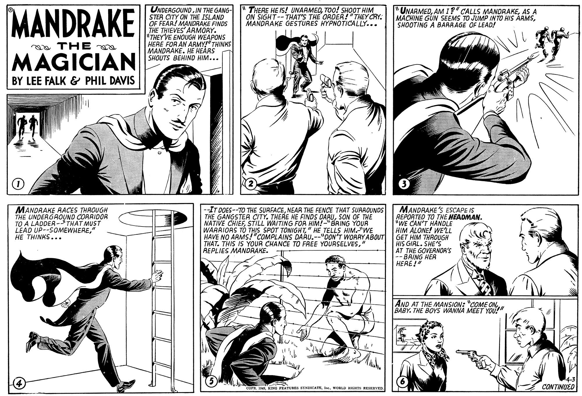 Comic book OCR: MANDRAKE UNDERGOUNDIN THE GANG- STER CITY ON THE ISLAND OF FEAR! MANDRAKE FINDS THE THIEVES ARMORY. "THEY'VE ENOUGH WEAPONS HERE FOR AN ARMY!" THINKS MANDRAKEHE HEARS SHQUTS BEHIND HIM... THERE HE IS! UNAAMEDTOO! SHOOT HIM ON SIGHT--THAT'S THE ORDER!"THEY CRY. MANDRAKE GESTURES HYPNOTICALLY... "UNARMEDAS A MACHINE GUN SEEMS TO JUMP INTO HIS ÁRMSSHOOTING A BARRAGE OF LEAD! aa THE a MAGICIAN BY LEE FALK & PHIL DAVIS ? MANDRAKE RACES THROUGH THE UNDERGROUND CORRIDOR TO A LADDER -THAT MUST LEAD UP--SOMEWHERE" HE THINKS... --IT DOES--TO THE SURFACENEAR THE FENCE THAT SURROUNDS THE GANGSTER CITY. THERE HE FINDS DARUSON OF THE NATIVE CHIEFSTILL WAITING FOR HIM!-"BRING YOUR WARRIORS TO THIS SPOT TONIGHT" HE TELLS HIM.WE HAVE NO ARMS!"COMPLAINS DARU.--"DON'T WORAY ABOUT THAT. THIS IS YOUR CHANCE TO FREE YOURSELVES" REPLIES MANORAKE. MANDRAKE s ESCAPE IS REPORTED TO THE HEADMAN. "WE CAN'T HANDLE HIM ALONE! WE'LL GET HIM THROUGH HIS GIRL. SHE'S AT THE GOVERNOR'S -- BAING HER HERE!" AND AT THE MANSION: "COME ONBABY. THE BOYS WANNA MEET YOU!" &IHWORLD HIGHTS RESERVED. CONTINUED MANDRAKE UNDERGOUNDIN THE GANG- STER CITY ON THE ISLAND OF FEAR! MANDRAKE FINDS THE THIEVES ARMORY. "THEY'VE ENOUGH WEAPONS HERE FOR AN ARMY!" THINKS MANDRAKEHE HEARS SHQUTS BEHIND HIM... THERE HE IS! UNAAMEDTOO! SHOOT HIM ON SIGHT--THAT'S THE ORDER!"THEY CRY. MANDRAKE GESTURES HYPNOTICALLY... "UNARMEDAMI?" CALLS MANDRAKEAS A MACHINE GUN SEEMS TO JUMP INTO HIS ÁRMSSHOOTING A BARRAGE OF LEAD! aa THE a MAGICIAN BY LEE FALK & PHIL DAVIS ? MANDRAKE RACES THROUGH THE UNDERGROUND CORRIDOR TO A LADDER -THAT MUST LEAD UP--SOMEWHERE" HE THINKS... --IT DOES--TO THE SURFACENEAR THE FENCE THAT SURROUNDS THE GANGSTER CITY. THERE HE FINDS DARUSON OF THE NATIVE CHIEFSTILL WAITING FOR HIM!-"BRING YOUR WARRIORS TO THIS SPOT TONIGHT" HE TELLS HIM.WE HAVE NO ARMS!"COMPLAINS DARU.--"DON'T WORAY ABOUT THAT. THIS IS YOUR CHANCE TO FREE YOURSELVES" REPLIES MANORAKE. MANDRAKE s ESCAPE IS REPORTED TO THE HEADMAN. "WE CAN'T HANDLE HIM ALONE! WE'LL GET HIM THROUGH HIS GIRL. SHE'S AT THE GOVERNOR'S -- BAING HER HERE!" AND AT THE MANSION: "COME ONBABY. THE BOYS WANNA MEET YOU!" &IHKING FEATURES SYNDICATEWORLD HIGHTS RESERVED. CONTINUED