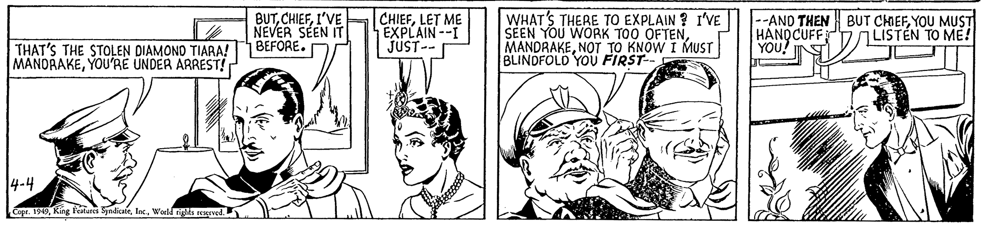 Gesture OCR: BUTI'VE NEVER SEEN IT BEFORE. CHIEFLET ME EXPLAIN--I JUST-- WHAT'S THERE TO EXPLAIN ? I'VE SEEN YOU WORK TOO OFTENNOT TO KNOW I MUST BLINDFOLD YOU FIRST-- --AND THEN BUT CHIEFYOU MUST HANQCUFF YOU! LISTEN TO ME! THAT'S THE STOLEN DIAMONO TIARA! MANDRAKEYOU'RE ÜNDER ARREST! 14-4 Copr. 1949World tights reserved. BUTI'VE NEVER SEEN IT BEFORE. CHIEFLET ME EXPLAIN--I JUST-- WHAT'S THERE TO EXPLAIN ? I'VE SEEN YOU WORK TOO OFTENNOT TO KNOW I MUST BLINDFOLD YOU FIRST-- --AND THEN BUT CHIEFYOU MUST HANQCUFF YOU! LISTEN TO ME! THAT'S THE STOLEN DIAMONO TIARA! MANDRAKEYOU'RE ÜNDER ARREST! 14-4 Copr. 1949King Features SyndicateWorld tights reserved.