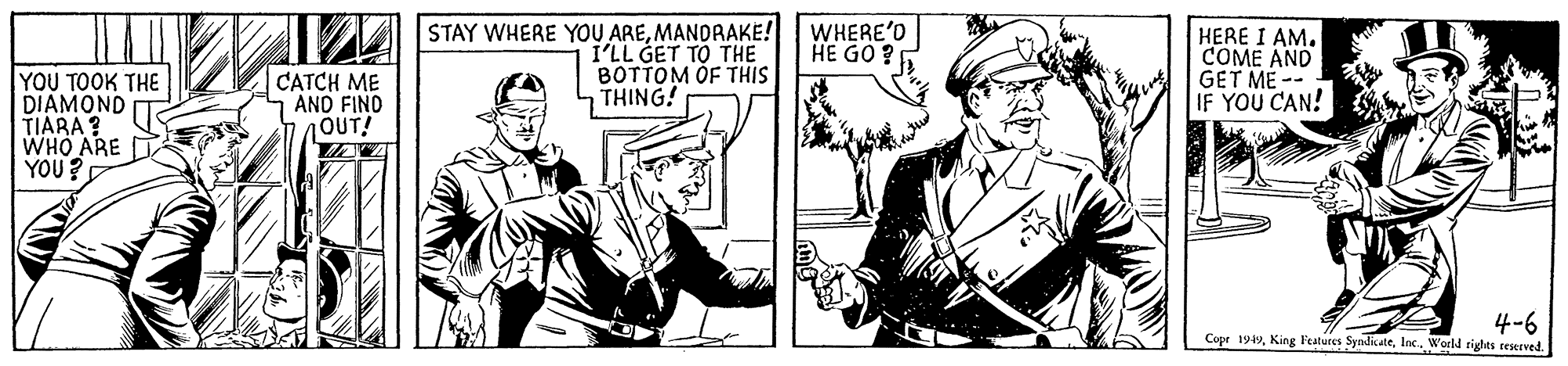 Art OCR: STAY WHERE YOU AREMANDAAKE! WHERE'O HE GO ? I'LL GET TO THE BOTTOM OF THIS THING! HERE I AM. COME AND GET ME -- IF YOU CAN! YOU TOOK THE DIAMOND TIARA ? WHO ARE YOU? CATCH ME AND FIND OUT! 4-6 Copr 1949World tights reserved. STAY WHERE YOU AREMANDAAKE! WHERE'O HE GO ? I'LL GET TO THE BOTTOM OF THIS THING! HERE I AM. COME AND GET ME -- IF YOU CAN! YOU TOOK THE DIAMOND TIARA ? WHO ARE YOU? CATCH ME AND FIND OUT! 4-6 Copr 1949King Features SyndikateWorld tights reserved.