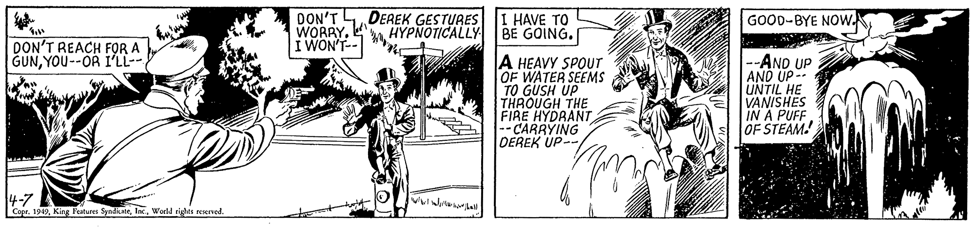 Drawing OCR: DON'T WORRY. I WON'T-- DEREK GESTURES HYPNOTICALLY I HAVE TO BE GOING. GOOD-BYE NOw. DON'T REACH FOR A GUNYOU--OR I'LL-- A HEAVY SPOUT OF WATER SEEMS TO GUSH UP THROUGH THE FIRE HYDRANT -- CARRYING DEREK UP- --AND UP AND UP- UNTIL HE VANISHES IN A PUFF OF STEAM 4-7 Cope. 1949Inc. World rights reserved. DON'T WORRY. I WON'T-- DEREK GESTURES HYPNOTICALLY I HAVE TO BE GOING. GOOD-BYE NOw. DON'T REACH FOR A GUNYOU--OR I'LL-- A HEAVY SPOUT OF WATER SEEMS TO GUSH UP THROUGH THE FIRE HYDRANT -- CARRYING DEREK UP- --AND UP AND UP- UNTIL HE VANISHES IN A PUFF OF STEAM 4-7 Cope. 1949King Features SyndkateInc. World rights reserved.