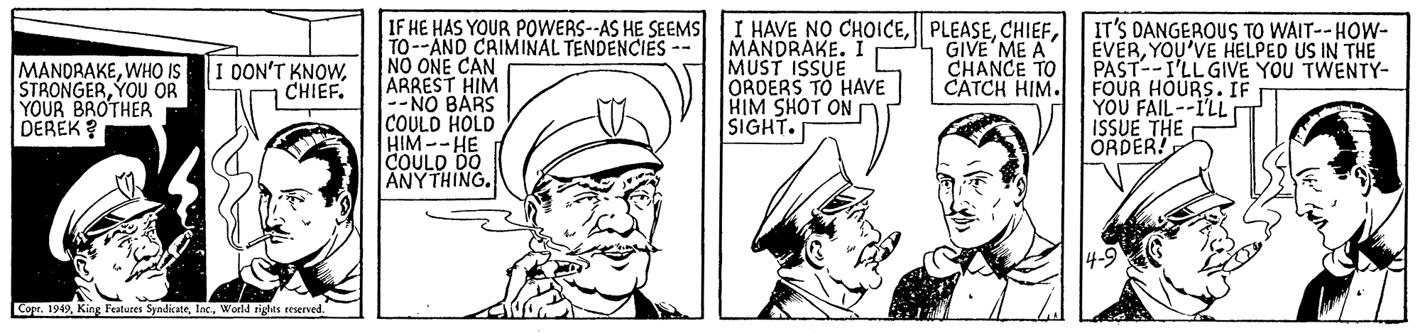 Jaw OCR: IF HE HAS YOUR POWERS--AS HE SEEMS TO--AND CRIMINAL TENDENCIES -- NO ONE CAN ARREST HIM --NO BARS COULD HOLD HIM--HE COULD DO ANYTHING. I HAVE NO CHOICEMANDRAKE. I MUST ISSUE ORDERS TO HAVE HIM SHOT ON SIGHT. IT'S DANGEROUS TO WAIT--HOW- ÉVERYOU'VE HELPED US IN THE PAST--I'LL GIVE YOU TWENTY- FOUR HOURS. IF YOU FAIL--I'LL ISSUE THE ORDER! MANDRAKEWHO IS STRONGERYOU OR YOUR BROTHER DEREK ? GIVE ME A CHANCE TO CATCH HIM. I DON'T KNOWCHIEF. Copr. 1949Woeld rights reserved. IF HE HAS YOUR POWERS--AS HE SEEMS TO--AND CRIMINAL TENDENCIES -- NO ONE CAN ARREST HIM --NO BARS COULD HOLD HIM--HE COULD DO ANYTHING. I HAVE NO CHOICEMANDRAKE. I MUST ISSUE ORDERS TO HAVE HIM SHOT ON SIGHT. IT'S DANGEROUS TO WAIT--HOW- ÉVERYOU'VE HELPED US IN THE PAST--I'LL GIVE YOU TWENTY- FOUR HOURS. IF YOU FAIL--I'LL ISSUE THE ORDER! MANDRAKEWHO IS STRONGERYOU OR YOUR BROTHER DEREK ? GIVE ME A CHANCE TO CATCH HIM. I DON'T KNOWCHIEF. Copr. 1949King Features SyadicateWoeld rights reserved.