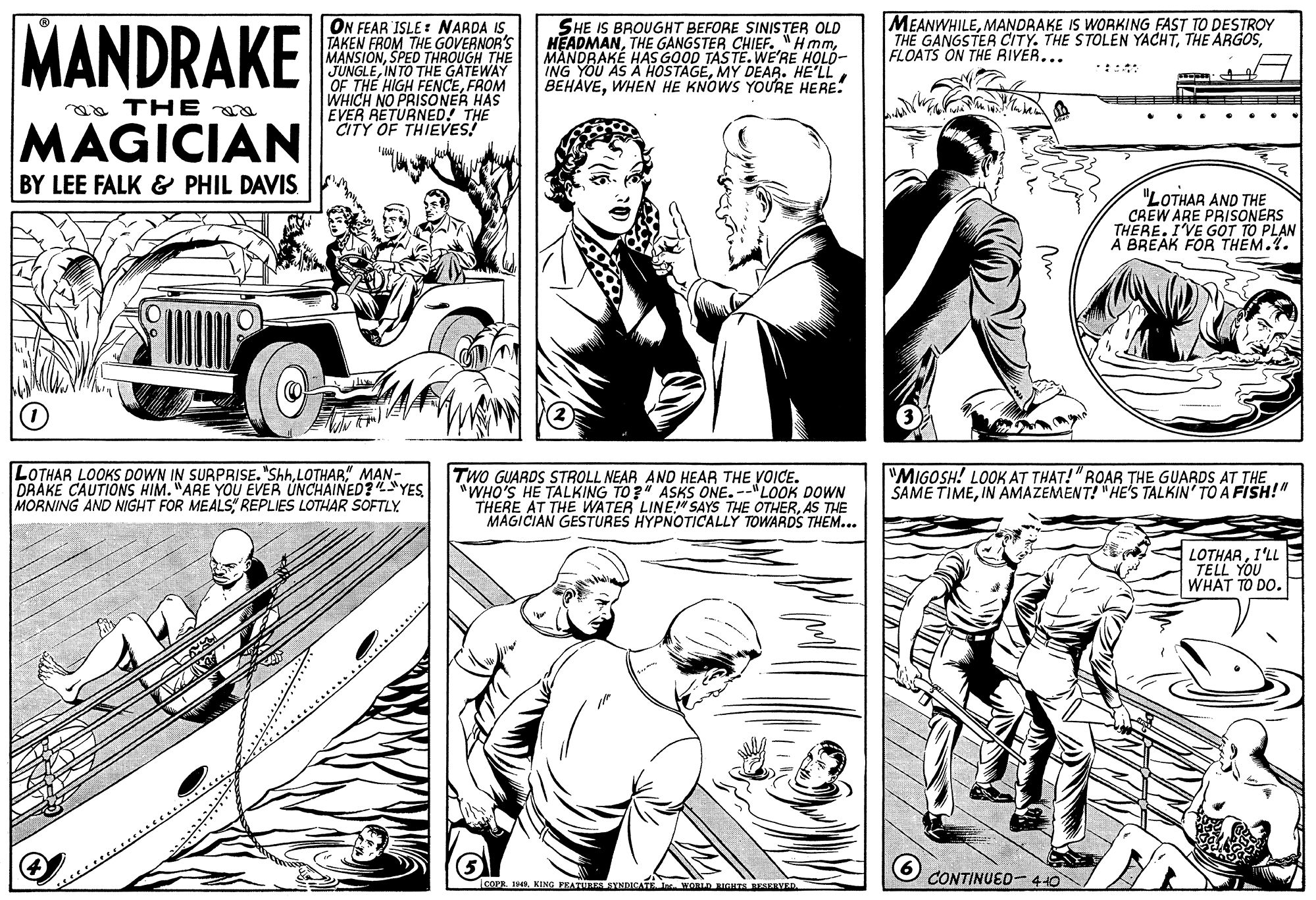 Publication OCR: MANDRAKE ON FEAR ISLE: NARDA ISTAKEN FROM THE GOVERNOR'S MANSIONSPED THROUGH THE SHE IS BROUGHT BEFORE SINISTER OLD HEADMANMANDRAKÉ HAS GOOD TASTE. WE'RE HOLD- ING YOU AS A HOSTAGEMY DEAR. HE'LL BEHAVEWHEN HE KNOWS YOURE HERE! MEANWHILEMANDRAKE IS WORKING FAST TO DESTROY THE GANGSTER CITY. THE STOLEN YACHTFLOATS ON THE RIVER... CUNGLEINTO THE GATEWAY HIGH FENCEFROM WHICH NO PRISONER HAS EVER RETURNED! THE CITY OF THIEVES! :::: aa THE a MAGICIAN BY LEE FALK & PHIL DAVIS "LOTHAR AND THE CREW ARE PRISONERS THERE. IVE GOT TO PLAN À BREAK FOR THEM.1. LOTHAR LOOKS DOWN IN SURPRISE. "ShhLOTHAR" MAN- DRAKE CAUTIONS HIM. "ARE YOU EVER UNCHAINED?YES MORNING AND NIGHT FOR MEALS REPLIES LOTHAR SOFTLY TWO GUARDS STROLL NEAR AND HEAR THE VOICE. "WHO'S HE TALKING TO?" ASKS ONE. --"LOOK DOWN THERE AT THE WATER LINE!" SAYS THE OTHERAS THE MAGICIAN GESTURES HYPNOTICALLY TOWARDS THEM... "MIGOSH! LOOK AT THAT! "ROAR THE GUARDS AT THE SAME TIMEIN AMAZEMENT! "HE'S TALKIN' TOA FISH!" LOTHARI'LL TELL YOU WHAT TO DO. CONTINUED- 440 IcOPE. . KING FEATULER AYNDICATE . WORLD RIGHTS ESERVER MANDRAKE ON FEAR ISLE: NARDA ISTAKEN FROM THE GOVERNOR'S MANSIONSPED THROUGH THE SHE IS BROUGHT BEFORE SINISTER OLD HEADMANTHE GANGSTER CHIEF. "HmmMANDRAKÉ HAS GOOD TASTE. WE'RE HOLD- ING YOU AS A HOSTAGEMY DEAR. HE'LL BEHAVEWHEN HE KNOWS YOURE HERE! MEANWHILEMANDRAKE IS WORKING FAST TO DESTROY THE GANGSTER CITY. THE STOLEN YACHTTHE ARGOSFLOATS ON THE RIVER... CUNGLEINTO THE GATEWAY HIGH FENCEFROM WHICH NO PRISONER HAS EVER RETURNED! THE CITY OF THIEVES! :::: aa THE a MAGICIAN BY LEE FALK & PHIL DAVIS "LOTHAR AND THE CREW ARE PRISONERS THERE. IVE GOT TO PLAN À BREAK FOR THEM.1. LOTHAR LOOKS DOWN IN SURPRISE. "ShhLOTHAR" MAN- DRAKE CAUTIONS HIM. "ARE YOU EVER UNCHAINED?YES MORNING AND NIGHT FOR MEALS REPLIES LOTHAR SOFTLY TWO GUARDS STROLL NEAR AND HEAR THE VOICE. "WHO'S HE TALKING TO?" ASKS ONE. --"LOOK DOWN THERE AT THE WATER LINE!" SAYS THE OTHERAS THE MAGICIAN GESTURES HYPNOTICALLY TOWARDS THEM... "MIGOSH! LOOK AT THAT! "ROAR THE GUARDS AT THE SAME TIMEIN AMAZEMENT! "HE'S TALKIN' TOA FISH!" LOTHARI'LL TELL YOU WHAT TO DO. CONTINUED- 440 IcOPE. . KING FEATULER AYNDICATE . WORLD RIGHTS ESERVER