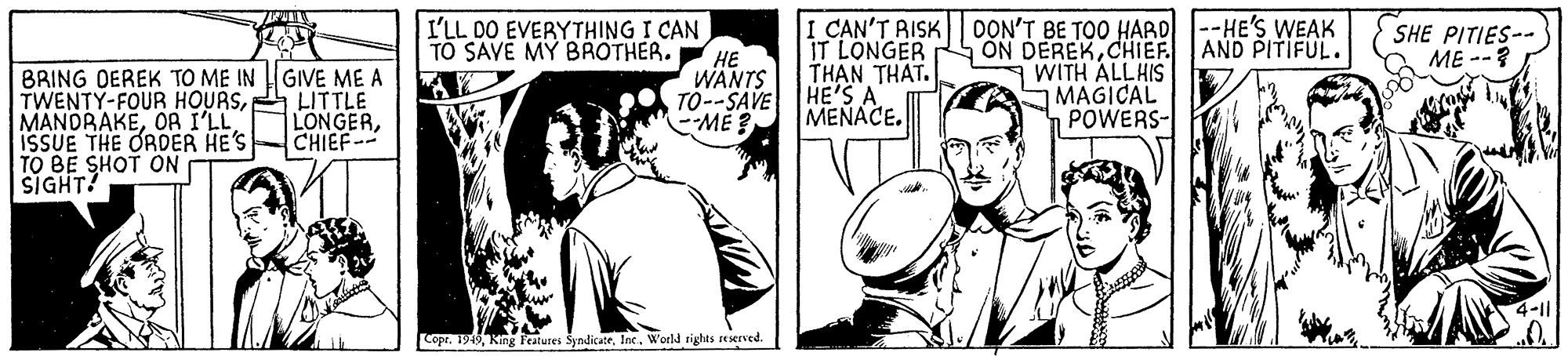 Comic book OCR: I'LL DO EVERYTHING I CAN ?? WANTS TO--SAVE ME ? I CAN'T AISK IT LONGER THAN THAT. HE'S A MENACE. DON'T BE TOO HARD |--HE'S WEAK ON DEREKCHIEF. WITH ALLHIS SMAGICAL POWERS- TO SAVÉ MY BROTHER. AND PITIFUL. SHE PITIES-- ME --? BRING DEREK TO ME IN GIVE ME A TWENTY-FOUR HOURSLITTLE MANDRAKEOA I'LL ISSUE THE ORDER HE'S TO BE SHOT ON SIGHT! LONGERCHIEF-- Copr. 1919World tights reserved. I'LL DO EVERYTHING I CAN ?? WANTS TO--SAVE ME ? I CAN'T AISK IT LONGER THAN THAT. HE'S A MENACE. DON'T BE TOO HARD |--HE'S WEAK ON DEREKCHIEF. WITH ALLHIS SMAGICAL POWERS- TO SAVÉ MY BROTHER. AND PITIFUL. SHE PITIES-- ME --? BRING DEREK TO ME IN GIVE ME A TWENTY-FOUR HOURSLITTLE MANDRAKEOA I'LL ISSUE THE ORDER HE'S TO BE SHOT ON SIGHT! LONGERCHIEF-- Copr. 1919King Features SyndicatrWorld tights reserved.