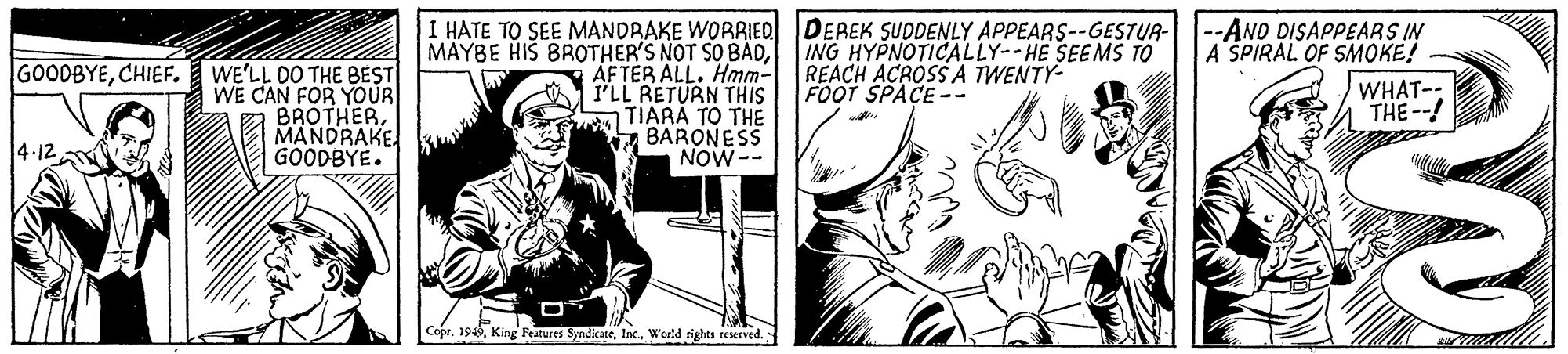 Line OCR: I HATE TO SEE MANDRAKE WORRIED DEREK SUDDENLY APPEARS--GESTUR- --AND DISAPPEARS IN A SPIRAL OF SMOKE! GOODBYECHIEF. WE'LL DO THE BEST CAN FOR YOUR BROTHERMANDRAKE. GOODBYE. MAYBE HIS BROTHER'S NOT SO BADÁFTER ALL. Ham- I'LL RETURN THIS TIARA TO THE BARONESS NOW-- ING HYPNOTICALLY--HE SEEMS TO REACH ACROSS A TWENTY- FOOT SPACE-- WHAT-: THE--! 4-12 CoprWedd rights reserved. I HATE TO SEE MANDRAKE WORRIED DEREK SUDDENLY APPEARS--GESTUR- --AND DISAPPEARS IN A SPIRAL OF SMOKE! GOODBYECHIEF. WE'LL DO THE BEST CAN FOR YOUR BROTHERMANDRAKE. GOODBYE. MAYBE HIS BROTHER'S NOT SO BADÁFTER ALL. Ham- I'LL RETURN THIS TIARA TO THE BARONESS NOW-- ING HYPNOTICALLY--HE SEEMS TO REACH ACROSS A TWENTY- FOOT SPACE-- WHAT-: THE--! 4-12 CoprKing Features SyndicateWedd rights reserved.