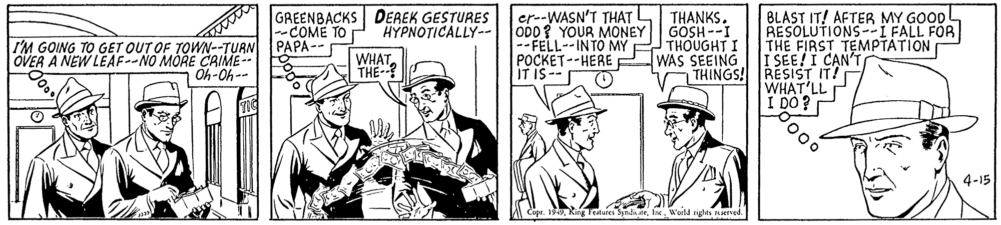 Parallel OCR: GREENBACKS DEREK GESTURES COME TO er--WASN'T THAT OD0? YOUR MONEY GOSH--I -- FELL--INTO MY POCKET--HERE IT IS-- BLAST IT! AFTER MY GOOD RESOLUTIONS--I FALL FOR THE FIRST TEMPTATION I SEE!I CAN'T RESIST IT! WHAT'LL I DO? THANKS. H?????ICALLY -- I'M GOING TO GET OUT OF TOWN--TURN PAPA OVER A NEW LEAF--NO MORE CRIME- WHATTHE-? THOUGHT I WAS SEEING THINGS! Oh-Oh-- 4-15 A Copr. 1949Weld rights served. GREENBACKS DEREK GESTURES COME TO er--WASN'T THAT OD0? YOUR MONEY GOSH--I -- FELL--INTO MY POCKET--HERE IT IS-- BLAST IT! AFTER MY GOOD RESOLUTIONS--I FALL FOR THE FIRST TEMPTATION I SEE!I CAN'T RESIST IT! WHAT'LL I DO? THANKS. H?????ICALLY -- I'M GOING TO GET OUT OF TOWN--TURN PAPA OVER A NEW LEAF--NO MORE CRIME- WHATTHE-? THOUGHT I WAS SEEING THINGS! Oh-Oh-- 4-15 A Copr. 1949King Features Syndi akeWeld rights served.