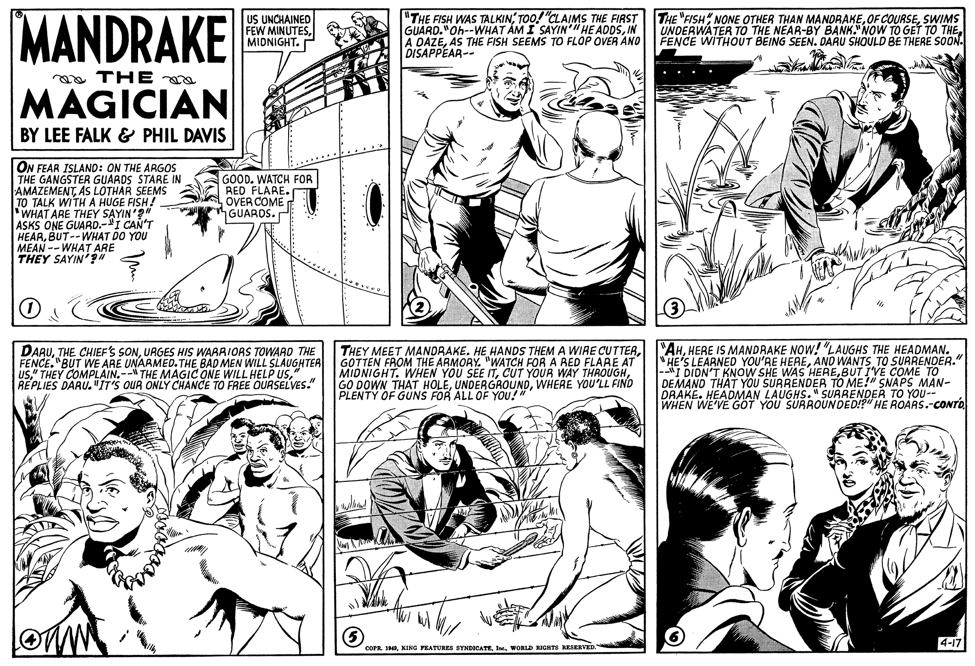 Human body OCR: MANDRAKE US UNCHAINED FEW MINUTESMIDNIGHT. "THE FISH WAS TALKINTOO! "CLAIMS THE FIRST GUARD."Oh--WHAT ÁM I SAYIN" HE ADDSIN A DAZEAS THE FISH SEEMS TO FLOP OVÉR ANO DISAPPEAR-- THE "FISH NONE OTHER THAN MANDRAKESWIMS UNDERWATER TO THE NEAR-BY BANK."NOW TO GET TO THE FENCE WITHOUT BEING SEEN. DARU SHOULD BE THERE SOON. oa THE MAGICIAN BY LEE FALK & PHIL DAVIS ON FEAR ISLAND: ON THE ARGOSS THE GANGSTER GUARDS STARE IN AMAZEMENTAS LOTHAR SEEMS TO TALK WITHA HUGE FISH! WHAT ARE THEY SAYIN'?" ASKS ONE GUARD.-I CAN'T HEARBUT--WHAT DO YOU MEAN -- WHAT ARE THEY SAYIN'" GOOD. WATCH FOR RED FLARE. OVER COME GUARDS. DARUURGES HIS WARRIORS TOWARD THE FENCE. "BUT WE ARE UNARMED.THE BAD MEN WILL SLAUGHTER us" THEY COMPLAIN.-- THE MAGIC ONE WILL HELP USREPLIES DARU. "IT'S OUR ONLY CHANCE TO FREE OURSELVES." THEY MEET MANDRAKE. HE HANDS THEM A WIRE CUTTERGOTTEN FROM THE ARMORY. "WATCH FOR A RED FLARE AT MIDNIGHT. WHEN YOU SEE ITWHERE YOU'LL FIND PLENTY OF GUNS FOR ALL OF YOU!" "AHHERE IS MANDRAKE NOW! "LAUGHS THE HEADMAN. HE'S LEARNED YOU'RE HEREAND WANTS TO SURRENDER." |--"I DIDN'T KNOW SHE WAS HEREBUT I'VE COME TO DEMAND THAT YOU SURRENDER TO ME!" SNAPS MAN- DRAKE. HEADMAN LAUGHS." SURRENDER TO YOU-- WHEN WE'VE GOT YOU SURROUNDED!?" HE ROARS.-CONTO 5) 4-17 COPR. INI. WORLD RIGHTS RESERVED MANDRAKE US UNCHAINED FEW MINUTESMIDNIGHT. "THE FISH WAS TALKINTOO! "CLAIMS THE FIRST GUARD."Oh--WHAT ÁM I SAYIN" HE ADDSIN A DAZEAS THE FISH SEEMS TO FLOP OVÉR ANO DISAPPEAR-- THE "FISH NONE OTHER THAN MANDRAKEOF COURSESWIMS UNDERWATER TO THE NEAR-BY BANK."NOW TO GET TO THE FENCE WITHOUT BEING SEEN. DARU SHOULD BE THERE SOON. oa THE MAGICIAN BY LEE FALK & PHIL DAVIS ON FEAR ISLAND: ON THE ARGOSS THE GANGSTER GUARDS STARE IN AMAZEMENTAS LOTHAR SEEMS TO TALK WITHA HUGE FISH! WHAT ARE THEY SAYIN'?" ASKS ONE GUARD.-I CAN'T HEARBUT--WHAT DO YOU MEAN -- WHAT ARE THEY SAYIN'" GOOD. WATCH FOR RED FLARE. OVER COME GUARDS. DARUTHE CHIEF'S SONURGES HIS WARRIORS TOWARD THE FENCE. "BUT WE ARE UNARMED.THE BAD MEN WILL SLAUGHTER us" THEY COMPLAIN.-- THE MAGIC ONE WILL HELP USREPLIES DARU. "IT'S OUR ONLY CHANCE TO FREE OURSELVES." THEY MEET MANDRAKE. HE HANDS THEM A WIRE CUTTERGOTTEN FROM THE ARMORY. "WATCH FOR A RED FLARE AT MIDNIGHT. WHEN YOU SEE ITCUT YOUR WAY THROUGHGO DOWN THAT HOLEWHERE YOU'LL FIND PLENTY OF GUNS FOR ALL OF YOU!" "AHHERE IS MANDRAKE NOW! "LAUGHS THE HEADMAN. HE'S LEARNED YOU'RE HEREAND WANTS TO SURRENDER." |--"I DIDN'T KNOW SHE WAS HEREBUT I'VE COME TO DEMAND THAT YOU SURRENDER TO ME!" SNAPS MAN- DRAKE. HEADMAN LAUGHS." SURRENDER TO YOU-- WHEN WE'VE GOT YOU SURROUNDED!?" HE ROARS.-CONTO 5) 4-17 COPR. INKING PEATUES SYNDICATEI. WORLD RIGHTS RESERVED