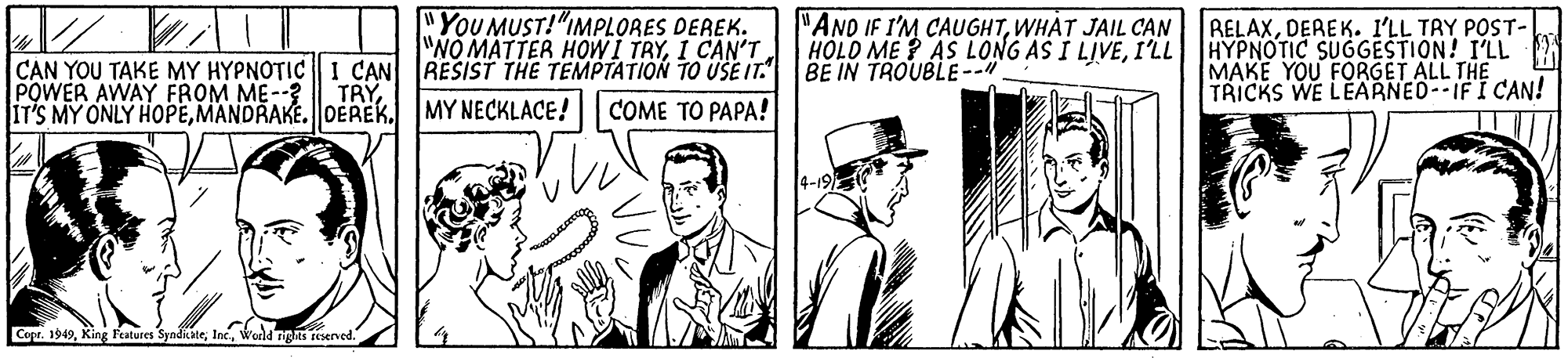 Line OCR: "YOU MUST!"IMPLORES DEREK. "NO MATTER HOWI TRYI CAN'T "AND IF I'M CAUGHTWHAT JAIL CAN HOLD ME ? AS LONG AS I LIVEI'LL RELAXDEREK. I'LL TRY POST- HYPNOTIC SUGGESTION! I'LL MAKE YOU FORGET ALL THE TRICKS WE LEARNED--IFI CAN! CAN YOU TAKE MY HYPNOTIC I CAN RESIST THE TEMPTATION TO USE IT. BE IN TROUBLE-- POWER AWAY FROM ME--? IT'S MY ONLY HOPEMY NECKLACE! TRYCOME TO PAPA! Cosr. 1949wodd nighs reserved. "YOU MUST!"IMPLORES DEREK. "NO MATTER HOWI TRYI CAN'T "AND IF I'M CAUGHTWHAT JAIL CAN HOLD ME ? AS LONG AS I LIVEI'LL RELAXDEREK. I'LL TRY POST- HYPNOTIC SUGGESTION! I'LL MAKE YOU FORGET ALL THE TRICKS WE LEARNED--IFI CAN! CAN YOU TAKE MY HYPNOTIC I CAN RESIST THE TEMPTATION TO USE IT. BE IN TROUBLE-- POWER AWAY FROM ME--? IT'S MY ONLY HOPEMY NECKLACE! TRYCOME TO PAPA! Cosr. 1949King Features Syadkatewodd nighs reserved.