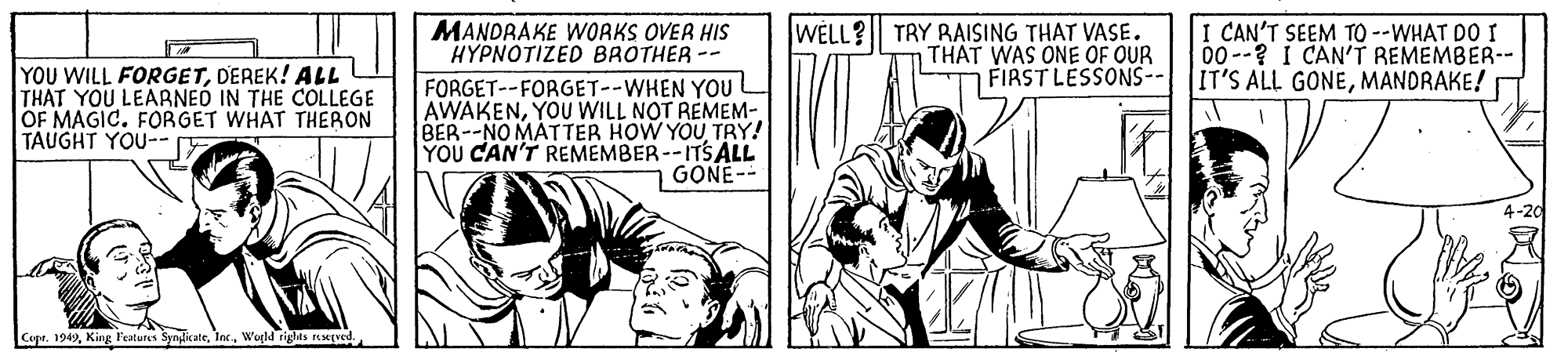 Fictional character OCR: MANDRAKE WORKS OVER HIS HYPNOTIZED BROTHER WELL? TRY RAISING THAT VASE. THAT WAS ONE OF OUR FIRST LESSONS-- I CAN'T SEEM TO --WHAT DO I 00--? I CAN'T REMEMBER-- IT'S ALL GONEMANDRAKE! YOU WILL FORGETDEREK! ALL THAT YOU LEARNEÓ IN THE COLLEGE OF MAGIC. FORGET WHAT THERON TAUGHT YOU-- FORGET--FORGET--WHEN YOU AWAKENBER--NO MATTER HOW YOU TRY! YOU CAN'T REMEMBER--ITSALL GONE-- Capr. 1949Wegld riglils ved. MANDRAKE WORKS OVER HIS HYPNOTIZED BROTHER WELL? TRY RAISING THAT VASE. THAT WAS ONE OF OUR FIRST LESSONS-- I CAN'T SEEM TO --WHAT DO I 00--? I CAN'T REMEMBER-- IT'S ALL GONEMANDRAKE! YOU WILL FORGETDEREK! ALL THAT YOU LEARNEÓ IN THE COLLEGE OF MAGIC. FORGET WHAT THERON TAUGHT YOU-- FORGET--FORGET--WHEN YOU AWAKENYOU WILL NOT REMEM-BER--NO MATTER HOW YOU TRY! YOU CAN'T REMEMBER--ITSALL GONE-- Capr. 1949King l'eatures SynlkateWegld riglils ved.