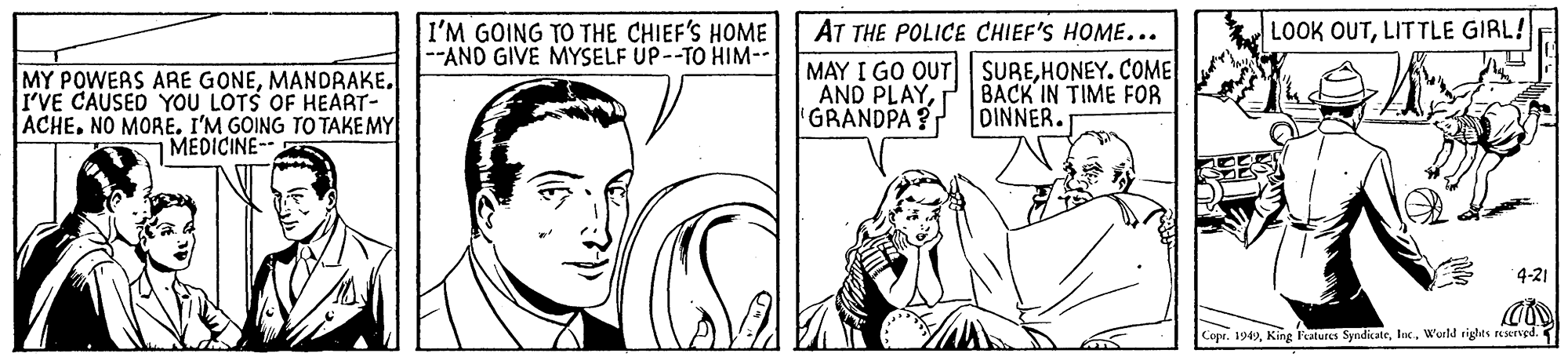 Jaw OCR: I'M GOING TO THE CHIEF'S HOME --AND GIVE MYSELF UP--TO HIM-- LOOK OUTLITTLE GIRL! MY POWERS ARE GONEMANDRAKE. I'VE CAUSED YOU LOTS OF HEART- ACHE. NO MORE. I'M GOING TO TAKE MY MEDICINE- AT THE POLICE CHIEF'S HOME... MAY I GO OUT| SUREHONEY. COME AND PLAYGRANDPA? BACK IN TIME FOR DINNER. 4-21 Copr. 1949World rights resrgd. I'M GOING TO THE CHIEF'S HOME --AND GIVE MYSELF UP--TO HIM-- LOOK OUTLITTLE GIRL! MY POWERS ARE GONEMANDRAKE. I'VE CAUSED YOU LOTS OF HEART- ACHE. NO MORE. I'M GOING TO TAKE MY MEDICINE- AT THE POLICE CHIEF'S HOME... MAY I GO OUT| SUREHONEY. COME AND PLAYGRANDPA? BACK IN TIME FOR DINNER. 4-21 Copr. 1949King Features SyndicateWorld rights resrgd.