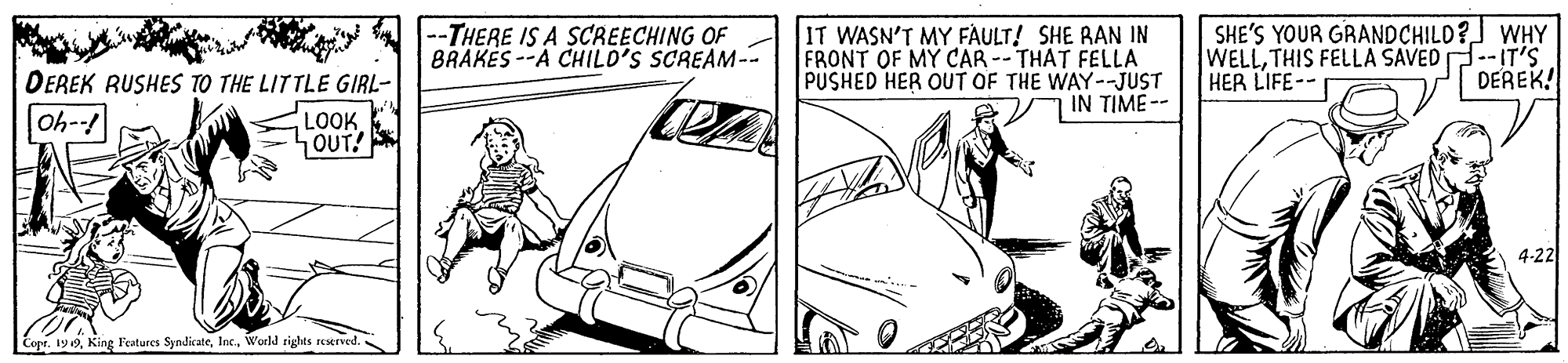 Line OCR: IT WASN'T MY FAULT! SHE RAN IN FRONT OF MY CAR --THAT FELLA PUSHED HER OUT OF THE WAY--JUST IN TIME -- SHE'S YOUR GRANDCHILD? WHY WELLTHIS FELLA SAVED --IT'S HER LIFE-- --THERE IS A SCREECHING OF BRAKES --A CHILD'S SCREAM-- DEREK RUSHES TO THE LITTLE GIRL- DEREK! Oh- LOOK. OUT! 4-22 Cepr. 190World sighas reserved. IT WASN'T MY FAULT! SHE RAN IN FRONT OF MY CAR --THAT FELLA PUSHED HER OUT OF THE WAY--JUST IN TIME -- SHE'S YOUR GRANDCHILD? WHY WELLTHIS FELLA SAVED --IT'S HER LIFE-- --THERE IS A SCREECHING OF BRAKES --A CHILD'S SCREAM-- DEREK RUSHES TO THE LITTLE GIRL- DEREK! Oh- LOOK. OUT! 4-22 Cepr. 190King Features SyndicateWorld sighas reserved.