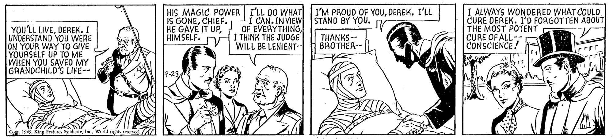 Comic book OCR: YOU'LL LIVEDEREK. I UNDERSTAND YOU WERE ON YOUR WAY TO GIVE YOURSELF UP TO ME WHEN YOU SAVED MY GRANDCHILD'S LIFE-- HIS MAGIÇ POWER I'LL DO WHAT I'M PROUD OF YOUDEREK. I'LL IS GONECHIEF. HE GAVE IT UPHIMSELF. JI CAN. INVIEW STAND BY YOU. OF EVERYTHINGI THINK THE JUDGE WILL BE LENIENT-- I ALWAYS WONDERED WHAT COULD CURE DEREK. I'D FORGOTTEN ÅBOUT THE MOST POTENT CURE OF ALL-- CONSCIENCE! THANKS-- BROTHER-- 4-23. Cypr. 1949Inc. World nghts teurved. A YOU'LL LIVEDEREK. I UNDERSTAND YOU WERE ON YOUR WAY TO GIVE YOURSELF UP TO ME WHEN YOU SAVED MY GRANDCHILD'S LIFE-- HIS MAGIÇ POWER I'LL DO WHAT I'M PROUD OF YOUDEREK. I'LL IS GONECHIEF. HE GAVE IT UPHIMSELF. JI CAN. INVIEW STAND BY YOU. OF EVERYTHINGI THINK THE JUDGE WILL BE LENIENT-- I ALWAYS WONDERED WHAT COULD CURE DEREK. I'D FORGOTTEN ÅBOUT THE MOST POTENT CURE OF ALL-- CONSCIENCE! THANKS-- BROTHER-- 4-23. Cypr. 1949King Features SyrdicateInc. World nghts teurved. A
