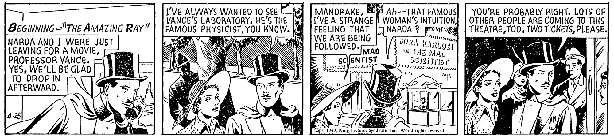 Illustration OCR: I'VE ALWAYS WANTED TO SEE VANCE'S LABORATORYHE'S THE FAMOUS PHYSICISTYOU KNOW. MANDRAKEAh--THAT FAMOUS I'VE A STRANGE WOMAN'S INTUITIONFEELING THAT WE ARE BEING FOLLOWED. YOU'RE PROBABLY RIGHT. LOTS OF OTHER PEOPLE ARE COMING TO THIS THEATREPLEASE. BEGINNING="THE AMAZING RAY" | NARDA ? 3UKA KARLOSI W THE MAY NARDA AND I WERE JUST LEAVING FOR A MOVIEPROFESSOR VANCE. YESWE'LL BE GLAD TO DROP IN AFTERWARD. MAD sc ENTIST 4-25 Copr. 194Worla rights ieserved I'VE ALWAYS WANTED TO SEE VANCE'S LABORATORYHE'S THE FAMOUS PHYSICISTYOU KNOW. MANDRAKEAh--THAT FAMOUS I'VE A STRANGE WOMAN'S INTUITIONFEELING THAT WE ARE BEING FOLLOWED. YOU'RE PROBABLY RIGHT. LOTS OF OTHER PEOPLE ARE COMING TO THIS THEATRETO0. TWO TICKETSPLEASE. BEGINNING="THE AMAZING RAY" | NARDA ? 3UKA KARLOSI W THE MAY NARDA AND I WERE JUST LEAVING FOR A MOVIEPROFESSOR VANCE. YESWE'LL BE GLAD TO DROP IN AFTERWARD. MAD sc ENTIST 4-25 Copr. 194King Festure SyndicateWorla rights ieserved