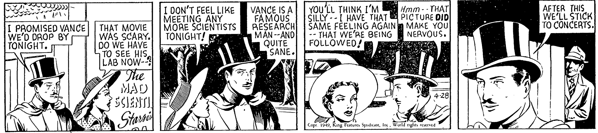 Monochrome OCR: I OON'T FEEL LIKE MEETING ANY MORE SCIENTISTS TONIGHT! YOU'LL THINK I'M SILLY --I HAVE THAT SAME FELING AGAIN MAKE YOU -- THAT WE'RE BEING FOLLOWED! AFTER THIS WE'LL STICK TO CONCERTS. Hmm -- THAT PICTURE DID I PROMISED VANCE WE'D DROP BY TONIGHT. VANCE IS A FAMOUS RESEARCH MAN--AND |QUITË SANE. THAT MOVIE WAS SCARY. DO WE HAVE TO SEE HISLAB NOW-? The MAD NERVOUS. 4-28 SSIENTI Stari Copi. 1949In. World tyglts reserved I OON'T FEEL LIKE MEETING ANY MORE SCIENTISTS TONIGHT! YOU'LL THINK I'M SILLY --I HAVE THAT SAME FELING AGAIN MAKE YOU -- THAT WE'RE BEING FOLLOWED! AFTER THIS WE'LL STICK TO CONCERTS. Hmm -- THAT PICTURE DID I PROMISED VANCE WE'D DROP BY TONIGHT. VANCE IS A FAMOUS RESEARCH MAN--AND |QUITË SANE. THAT MOVIE WAS SCARY. DO WE HAVE TO SEE HISLAB NOW-? The MAD NERVOUS. 4-28 SSIENTI Stari Copi. 1949King Features SydkaltIn. World tyglts reserved