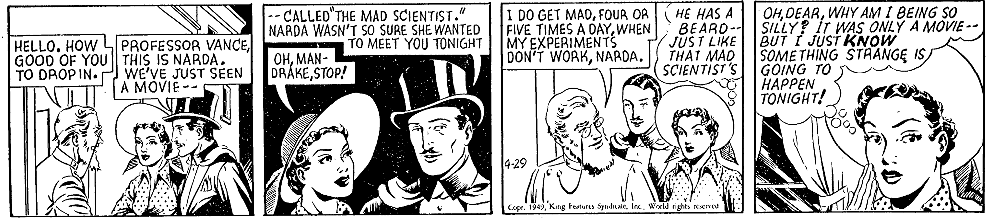 Hat OCR: OHWHY AM I BEING SO HELLO. HOW L PROFESSOR VANCEGOOD OF YOU || THIS IS NARDA. TO DROPIN. WE'VE JUST SEEN A MOVIE-- -- CALLED THE MAD SCIENTIST." NARDA WASN'T S? SURE SHE WANTED TO MEET YOU TONIGHT I DO GET MADFOUR OA FIVE TIMES A DAYWHEN MY EXPERIMENTS DON'T WORKNARDA. HE HAS A BEARO- SILLY? IT WAS ONLY A MOVIE - JUST LIKE THAT MAD SCIENTIST'S BUT I JUST KNOW SOME THING STRANGE IS/ GOING TO H?PPEN TONIGHT! OHMAN- DRÁKESTOP! Copr. 1949World rights etserved OHWHY AM I BEING SO HELLO. HOW L PROFESSOR VANCEGOOD OF YOU || THIS IS NARDA. TO DROPIN. WE'VE JUST SEEN A MOVIE-- -- CALLED THE MAD SCIENTIST." NARDA WASN'T S? SURE SHE WANTED TO MEET YOU TONIGHT I DO GET MADFOUR OA FIVE TIMES A DAYWHEN MY EXPERIMENTS DON'T WORKNARDA. HE HAS A BEARO- SILLY? IT WAS ONLY A MOVIE - JUST LIKE THAT MAD SCIENTIST'S BUT I JUST KNOW SOME THING STRANGE IS/ GOING TO H?PPEN TONIGHT! OHMAN- DRÁKESTOP! Copr. 1949King teatutes SyndicateWorld rights etserved