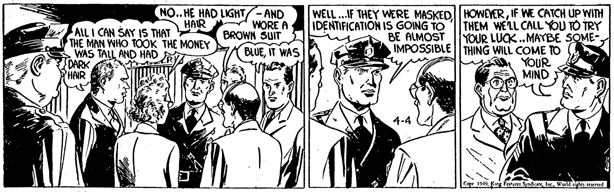 Monochrome OCR: NO.. HE HAD LIGHT/-AND WORE A BROWN SUIT BLUEIT WAS WELL...IF THEY WERE MASKEDIF WE CATCH UP WITH IDENTIFICATION IS GOING TO HAIR THEM WE'LL CALL YOU TO TRY YOUR LUCK..MAYBE SOME- AlL I CAN SAY IS THAT THE MAN WHO TOOK THE MONEY WAS TALL AND HAD S DARK HAIR BE ALMOST IMPOSSIBLE THING WILL COME TO YOUR MIND Copr 1949World rights reserved NO.. HE HAD LIGHT/-AND WORE A BROWN SUIT BLUEIT WAS WELL...IF THEY WERE MASKEDIF WE CATCH UP WITH IDENTIFICATION IS GOING TO HAIR THEM WE'LL CALL YOU TO TRY YOUR LUCK..MAYBE SOME- AlL I CAN SAY IS THAT THE MAN WHO TOOK THE MONEY WAS TALL AND HAD S DARK HAIR BE ALMOST IMPOSSIBLE THING WILL COME TO YOUR MIND Copr 1949King Features SyadicateWorld rights reserved