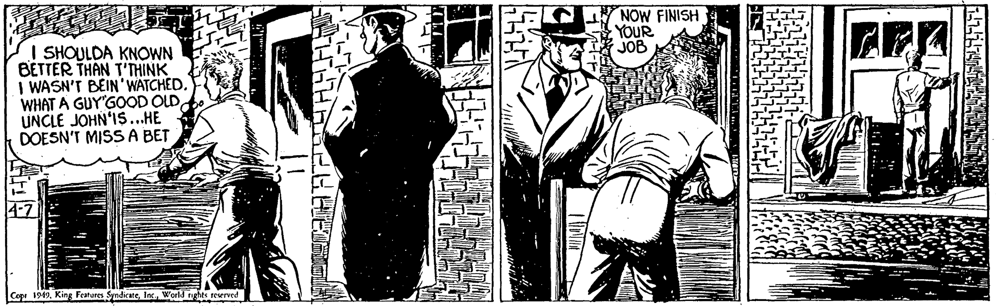 Illustration OCR: NOW FINISH YOUR JOB I SHOULDA KNOWN BETTER THAN T'THINK I WASN'T BEIN'WATCHED. WHAT A GUY'GOOD OLDUNCLE JOHN'IS..HE DOESN'T MISSA BET Copr 1949World rights reserved NOW FINISH YOUR JOB I SHOULDA KNOWN BETTER THAN T'THINK I WASN'T BEIN'WATCHED. WHAT A GUY'GOOD OLDUNCLE JOHN'IS..HE DOESN'T MISSA BET Copr 1949King Features SyndicateWorld rights reserved