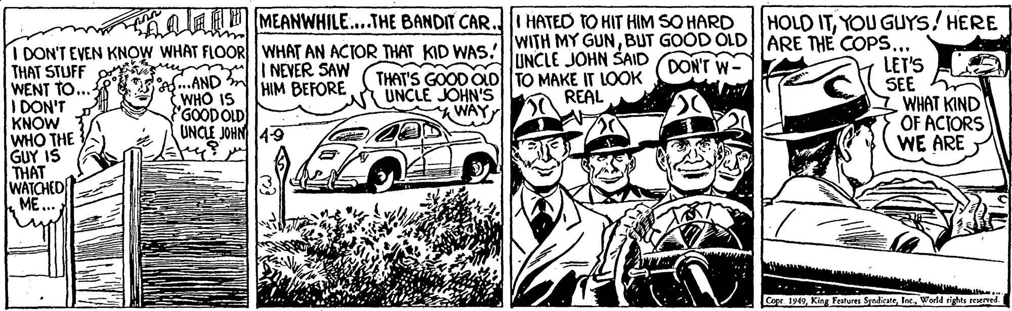 Kit car OCR: ma MEANWHILE...THE BANDIT CAR. I HATED TO HIT HIM SO HARD HOLD ITYOU GUYS/HERE I DON'T EVEN KNOW WHAT FLOOR WHAT AN ACIOR THAT KID WAS WITH MY GUNBUT GOOD OLD|ARE TH? COPS. THAT'S GOOD OLD| TO MAKE IT LOOK UNCLE JOHN'S WAYUNCLE JOHN SAID LET'S SEE WHAT KIND OF ACIORS WE ARE DON'T W- I NEVER SAW HIM BEFORE THAT STUFF WENT TO... IDON'T KNOW WHO THE GUY IS THAT a..AND WHO IS "GOODOLD UNCLE JOHN 4-9 REAL WATCHED k ME ... Cor 1949World rights reserved. ma MEANWHILE...THE BANDIT CAR. I HATED TO HIT HIM SO HARD HOLD ITYOU GUYS/HERE I DON'T EVEN KNOW WHAT FLOOR WHAT AN ACIOR THAT KID WAS WITH MY GUNBUT GOOD OLD|ARE TH? COPS. THAT'S GOOD OLD| TO MAKE IT LOOK UNCLE JOHN'S WAYUNCLE JOHN SAID LET'S SEE WHAT KIND OF ACIORS WE ARE DON'T W- I NEVER SAW HIM BEFORE THAT STUFF WENT TO... IDON'T KNOW WHO THE GUY IS THAT a..AND WHO IS "GOODOLD UNCLE JOHN 4-9 REAL WATCHED k ME ... Cor 1949King Features SyndicateWorld rights reserved.