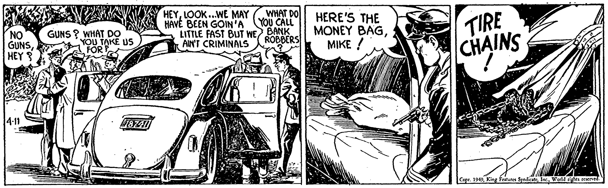 Automotive tire OCR: HEYLOOK..WE MAY HAVE BEEN GOIN'A LITTLE FAST BUT WE BANK AIN'T CRIMINALS WHAT DO YOU CALL NO GUNSHEY 3 HERE'S THE MONEY BAGMIKE ! TIRE CHAINS GUNS ? WHAT DO YOU TAKE US FOR ROBBERS 4-11 Copr. 1949World rights reserved. HEYLOOK..WE MAY HAVE BEEN GOIN'A LITTLE FAST BUT WE BANK AIN'T CRIMINALS WHAT DO YOU CALL NO GUNSHEY 3 HERE'S THE MONEY BAGMIKE ! TIRE CHAINS GUNS ? WHAT DO YOU TAKE US FOR ROBBERS 4-11 Copr. 1949King Features SyndicateWorld rights reserved.