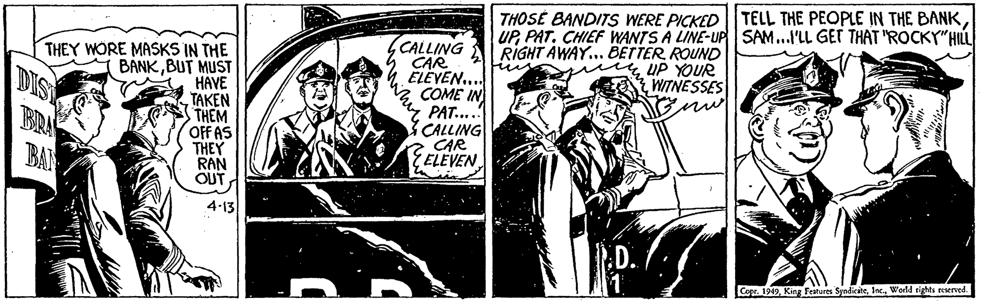 Monochrome OCR: THOSÉ BANDITS WERE PICKED| TELL THE PEOPLE IN THE BANK UPPAT. CHIEF WANTS A LINE-UP SAM...I'LL GET THAT "ROCKY"HIL CALLING CAR ELÈVEN.. COME IN PAT....! CALLING CAR ELEVEN RIGHT AWAY... BETTER ROUND THEY WORE MASKS IN THE BANKBUT MUST HAVE TAKEN THEM OFFAS THEY RAN OUTUP YOUR WITNESSES DIS BRA BAR 4-13 D. Copr. 1949World rights reserved. whie THOSÉ BANDITS WERE PICKED| TELL THE PEOPLE IN THE BANK UPPAT. CHIEF WANTS A LINE-UP SAM...I'LL GET THAT "ROCKY"HIL CALLING CAR ELÈVEN.. COME IN PAT....! CALLING CAR ELEVEN RIGHT AWAY... BETTER ROUND THEY WORE MASKS IN THE BANKBUT MUST HAVE TAKEN THEM OFFAS THEY RAN OUTUP YOUR WITNESSES DIS BRA BAR 4-13 D. Copr. 1949King Features SyndicateWorld rights reserved. whie