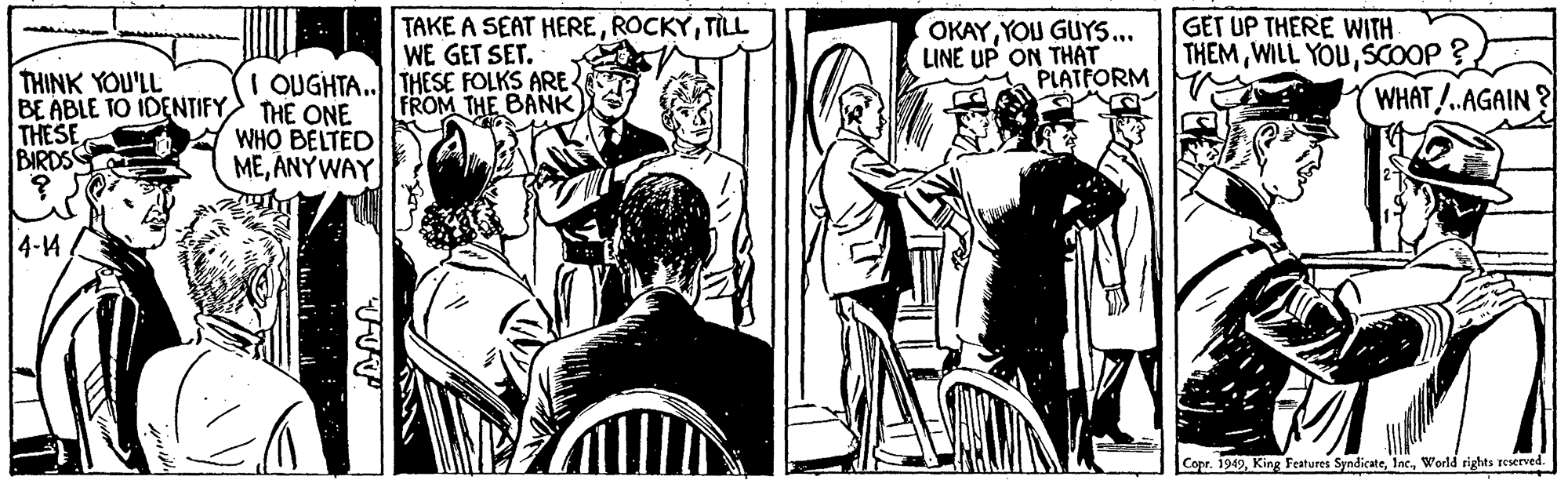Cartoon OCR: TAKE A SEAT HERETILL WE GET SET. OKAYYOU GUYS... LINE UP ON THÁT PLATFORM GET UP THERE WITH THEM WILL YOUSCOOP THINK YOU'LL BE ABLE TO IDENTIFY THE ONE THESE BIRDSS I OUGHTA..THESE FOLKS ARE- WHAT/.AGAIN ? FROM THE BANK WHO BELTED MEANYWAY 4-4 Copr. 1949World rights reserved. TAKE A SEAT HERETILL WE GET SET. OKAYYOU GUYS... LINE UP ON THÁT PLATFORM GET UP THERE WITH THEM WILL YOUSCOOP THINK YOU'LL BE ABLE TO IDENTIFY THE ONE THESE BIRDSS I OUGHTA..THESE FOLKS ARE- WHAT/.AGAIN ? FROM THE BANK WHO BELTED MEANYWAY 4-4 Copr. 1949King Features SyndicateWorld rights reserved.