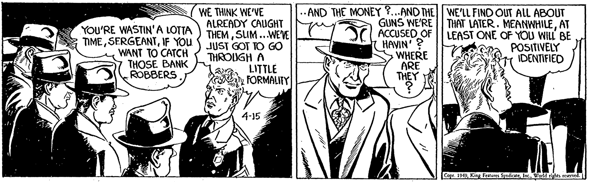 Blazer OCR: YOU'RE WASTIN'A LOTTA TIMEIF YOU WANT TO CATCH THOSE BANK ROBBERS WE THINK WE'VE ALREADY CAUGHT THEMSIM..WEVE JUST GOT TO GO THROUGH A LITTLE FORMALITY .. AND THE MONEY ?...AND THE| WE'LL FIND OUT ALL ABOUT GUNS WE'RE ACCUSED OF HAVIN' ? WHERE ARE THEY THAT LATER. MEANWHILEAT LEAST ONE OF YOU WILL BE POSITIVELY IDENTIFIED 4-15 Copr. 1949World tights reserved. YOU'RE WASTIN'A LOTTA TIMEIF YOU WANT TO CATCH THOSE BANK ROBBERS WE THINK WE'VE ALREADY CAUGHT THEMSIM..WEVE JUST GOT TO GO THROUGH A LITTLE FORMALITY .. AND THE MONEY ?...AND THE| WE'LL FIND OUT ALL ABOUT GUNS WE'RE ACCUSED OF HAVIN' ? WHERE ARE THEY THAT LATER. MEANWHILEAT LEAST ONE OF YOU WILL BE POSITIVELY IDENTIFIED 4-15 Copr. 1949King Features SyndicateWorld tights reserved.