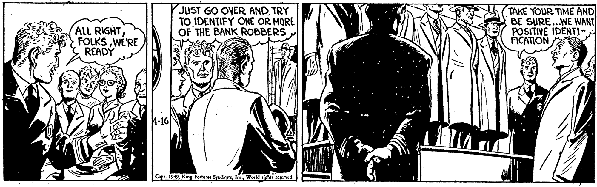 Fictional character OCR: JUST GO OVER ANDTRY TO IDENTIFY ONE OR MORE OF THE BANK ROBBERS TAKE YOUR TIME AND BE SURE..WE WANT POSITIVE IDENTI FICATION AlL RIGHTWE'RE READY 4-16 Copr. 1949World rights resened JUST GO OVER ANDTRY TO IDENTIFY ONE OR MORE OF THE BANK ROBBERS TAKE YOUR TIME AND BE SURE..WE WANT POSITIVE IDENTI FICATION AlL RIGHTWE'RE READY 4-16 Copr. 1949King Feature: SyndicateWorld rights resened