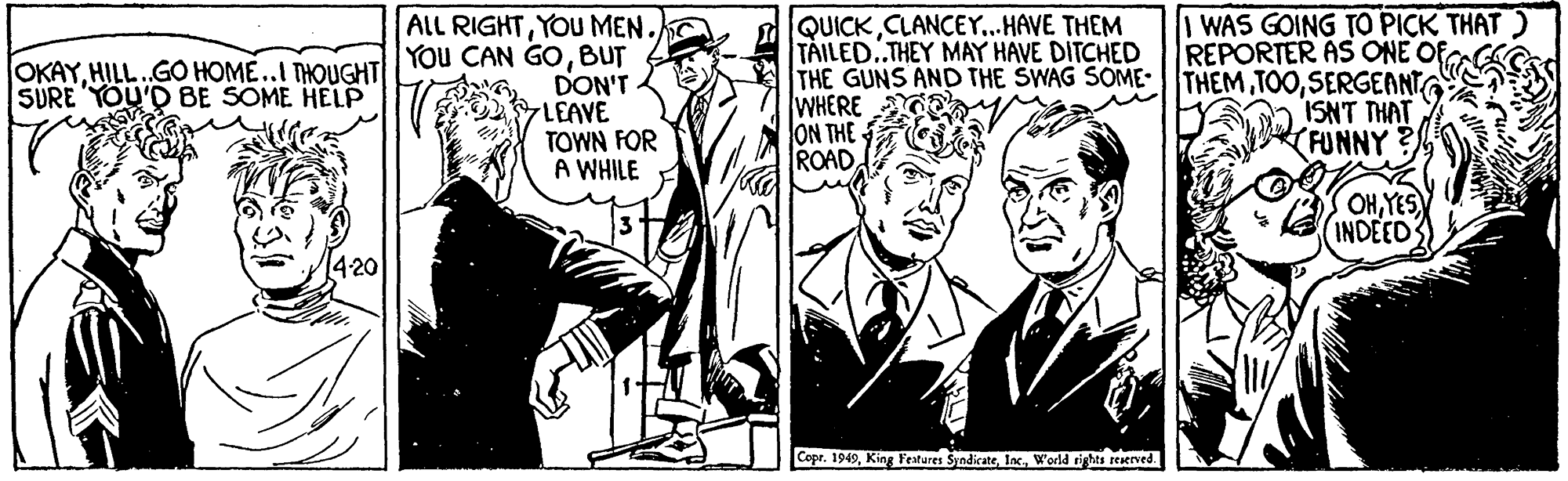 Tie OCR: ALL RIGHTYOU MEN. You CAN GOBUT DON'T LEAVE TOWN FOR A WHILE QUICKCLANCEY...HAVE THEM TAILED..THEY MAY HAVE DITCHED THE GUNS AND THE SWAG SOME-THEM TOOSERGEANT WHERE ON THE ROAD WAS GOING TO PICK THAT REPORTER AS ONE OF OKAYHILL.GO HOME..I THOUGHT SURE YOU'D BE SOME HELP ISNT THAT (FUNNY? OHYES INDEED 4-20 Copr. 1949World rights reserved. ALL RIGHTYOU MEN. You CAN GOBUT DON'T LEAVE TOWN FOR A WHILE QUICKCLANCEY...HAVE THEM TAILED..THEY MAY HAVE DITCHED THE GUNS AND THE SWAG SOME-THEM TOOSERGEANT WHERE ON THE ROAD WAS GOING TO PICK THAT REPORTER AS ONE OF OKAYHILL.GO HOME..I THOUGHT SURE YOU'D BE SOME HELP ISNT THAT (FUNNY? OHYES INDEED 4-20 Copr. 1949King Features SyndicateWorld rights reserved.