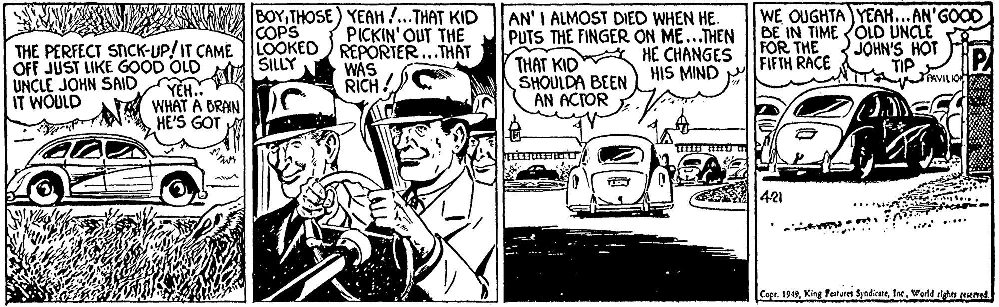 Comic book OCR: BOYTHOSE ) YEAH ...THAT KID PICKIN' OUT THE REPORTER...THAT WAS RICH! COPS LOOKED SILLY AN' I ALMOST DIED WHEN HE. PUTS THE FINGER ON ME...THEN HE CHANGES HIS MIND WE OUGHTA YEAH...AN'GOOD BE IN TIME OLD UNCLE JOHN'S HOT TIP PAVILA FOR THE FIFTH RACE THE PERFECT SNCK-UP/IT CAME OFF JUST LIKE GOOD OLD YEH. WHAT A BRAIN HE'S GOT THAT KID SHOULDA BEEN ÁN ACTOR UNCLE JOHN SAID IT WOULD 421 ... Copr. 1949World rights reened BOYTHOSE ) YEAH ...THAT KID PICKIN' OUT THE REPORTER...THAT WAS RICH! COPS LOOKED SILLY AN' I ALMOST DIED WHEN HE. PUTS THE FINGER ON ME...THEN HE CHANGES HIS MIND WE OUGHTA YEAH...AN'GOOD BE IN TIME OLD UNCLE JOHN'S HOT TIP PAVILA FOR THE FIFTH RACE THE PERFECT SNCK-UP/IT CAME OFF JUST LIKE GOOD OLD YEH. WHAT A BRAIN HE'S GOT THAT KID SHOULDA BEEN ÁN ACTOR UNCLE JOHN SAID IT WOULD 421 ... Copr. 1949King Peaturet SyndicateWorld rights reened