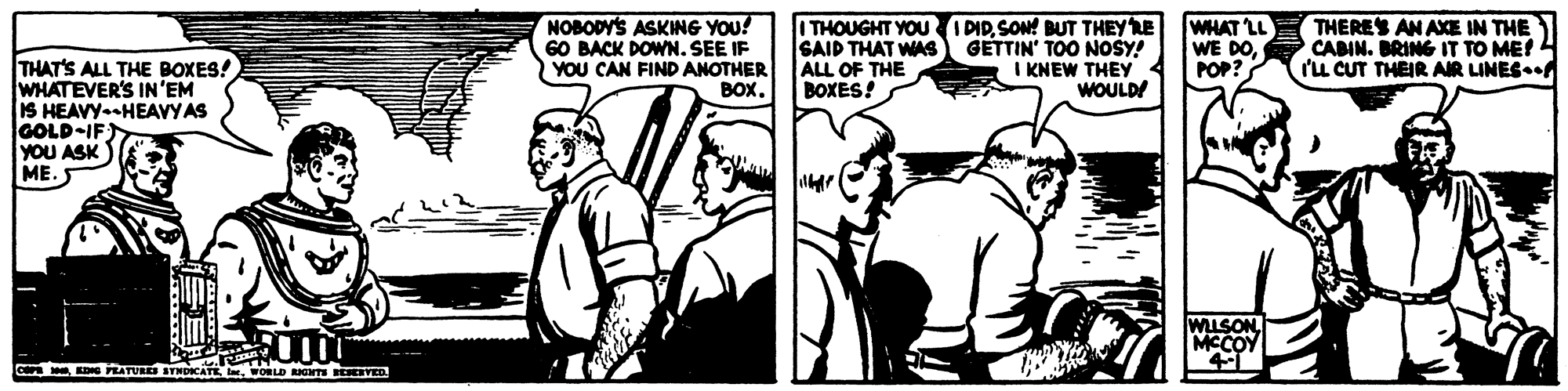 Black-and-white OCR: NOBODY'S ASKING YOU! 60 BACK DOWN. SEE IF YOU CAN FIND ANOTHER BOX. I THOUGHT YOU PID. SON! BUT THEYRE SAID THAT WAS ALL OF THE BOXES! WHAT LL WE DOPOP? THERES AN AXE IN THE GETTIN' TOO NOSY! I KNEW THEY 4 WOULD! CABIN. BRING IT TO ME! (L CUT THEIR AIR LINES. THAT'S ALL THE BOXES! WHATEVER'S IN'EM IS HEAVY-HEAVY AS GOLD-IF YOU ASK ME. cOD PRATURS STNDICATE WORLD RIGTS VED NOBODY'S ASKING YOU! 60 BACK DOWN. SEE IF YOU CAN FIND ANOTHER BOX. I THOUGHT YOU PID. SON! BUT THEYRE SAID THAT WAS ALL OF THE BOXES! WHAT LL WE DOPOP? THERES AN AXE IN THE GETTIN' TOO NOSY! I KNEW THEY 4 WOULD! CABIN. BRING IT TO ME! (L CUT THEIR AIR LINES. THAT'S ALL THE BOXES! WHATEVER'S IN'EM IS HEAVY-HEAVY AS GOLD-IF YOU ASK ME. cOD PRATURS STNDICATE WORLD RIGTS VED