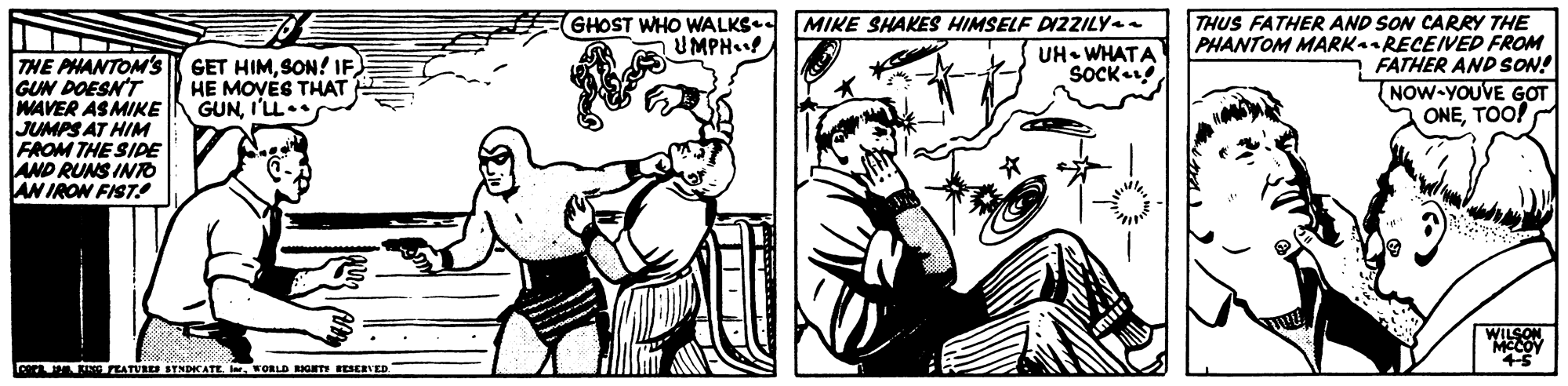 Illustration OCR: THUS FATHER AND SON CARRY THE PHANTOM MARKaRECEIVED FROM FATHER AND SON! NOW-YOUVE GOT ONETOO! GHOST WHO WALKS UMPH MIKE SHAKES HIMSELF DIZZILY UH WHATA SOCK THE PHANTOM'S GUN DOESN'T WAVER ASMIKE JUMPS AT HIM FROM THE SIDE AND RUNS INO AN IRON FIST! GET HIMHE MOVÉG THAT GUNI'L. WILSON MCCOY cera n R EATURES STNDATEFORLD RIGT ESERVED THUS FATHER AND SON CARRY THE PHANTOM MARKaRECEIVED FROM FATHER AND SON! NOW-YOUVE GOT ONETOO! GHOST WHO WALKS UMPH MIKE SHAKES HIMSELF DIZZILY UH WHATA SOCK THE PHANTOM'S GUN DOESN'T WAVER ASMIKE JUMPS AT HIM FROM THE SIDE AND RUNS INO AN IRON FIST! GET HIMSON! IFHE MOVÉG THAT GUNI'L. WILSON MCCOY cera n R EATURES STNDATEFORLD RIGT ESERVED