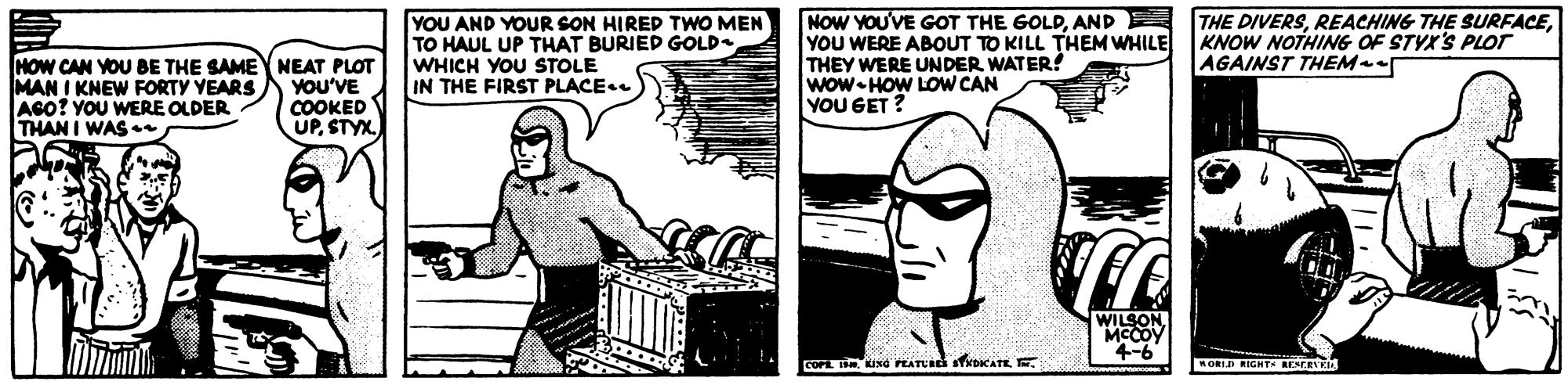 Drawing OCR: HOW CAN YOU BE THE SAMEY NEAT PLOT MAN I KNEW FORTY YEARS AGO? YOU WERE OLDER THAN I WAS YOU AND YOUR SON HIRED TWO MEN TO HAUL UP THAT BURIED GOLD WHICH YOU STOLE IN THE FIRST PLACE.. NOW YOU'VE GOT THE GOLDAND E YOU WERE ABOUT TO KILL THEM WHILE THEY WERE UNDER WATER? wow-HOW LOW CAN YOU GET ? THE DIVERSKNOW NOTHING OF STYX'S PLOT AGAINST THEMe YOU'VE COOKED UPSTYX. WILSON. MCCOY 4-6 COFE T KING PATCS stKOCATEE AORID RIGHT RESCRYKIA HOW CAN YOU BE THE SAMEY NEAT PLOT MAN I KNEW FORTY YEARS AGO? YOU WERE OLDER THAN I WAS YOU AND YOUR SON HIRED TWO MEN TO HAUL UP THAT BURIED GOLD WHICH YOU STOLE IN THE FIRST PLACE.. NOW YOU'VE GOT THE GOLDAND E YOU WERE ABOUT TO KILL THEM WHILE THEY WERE UNDER WATER? wow-HOW LOW CAN YOU GET ? THE DIVERSREACHING THE SURFACEKNOW NOTHING OF STYX'S PLOT AGAINST THEMe YOU'VE COOKED UPSTYX. WILSON. MCCOY 4-6 COFE T KING PATCS stKOCATEE AORID RIGHT RESCRYKIA