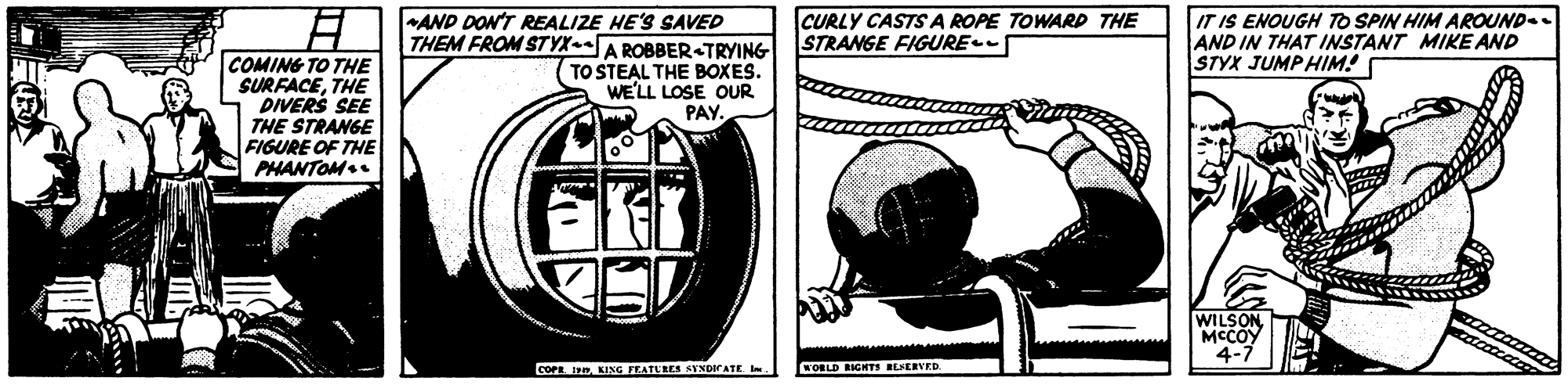 Circle OCR: AND DON'T REALIZE HE'S SAVED THEM FROM STYX-A ROBBER-TRYING TO STEAL THE BOXES. WE'LL LOSE OUR PAY. IT IS ENOUGH TO SPIN HIM AROUND. AND IN THAT INSTANT MIKE AND STYX JUMPHIM! CURLY CASTS A ROPE TOWARD THE STRANGE FIGURE COMING TO THE SURFACETHE PIVERS SEE THE STRANGE FIGURE OF THE PHANTOM. WILSON MCCOY 4-7 COPEKING TEATURES AYNDIrATE l WORLD RIGHTI BLERVED. AND DON'T REALIZE HE'S SAVED THEM FROM STYX-A ROBBER-TRYING TO STEAL THE BOXES. WE'LL LOSE OUR PAY. IT IS ENOUGH TO SPIN HIM AROUND. AND IN THAT INSTANT MIKE AND STYX JUMPHIM! CURLY CASTS A ROPE TOWARD THE STRANGE FIGURE COMING TO THE SURFACETHE PIVERS SEE THE STRANGE FIGURE OF THE PHANTOM. WILSON MCCOY 4-7 COPEKING TEATURES AYNDIrATE l WORLD RIGHTI BLERVED.