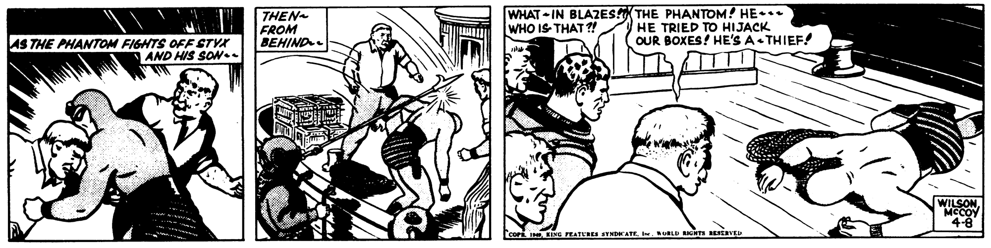Style OCR: THEN FROM BEHIND. WHAT - IN BLAZES THE PHANTOM! HE•** HE TRIED TO HIJACK OUR BOXES! HE'S A THIEF! WHO IS- THAT ?! AS THE PHANTOM FIGHTS OFF STYX AND HIS SO.. WILSON MCCOY 4-8 COPE I KING PEATURES SYNDCATE. IwURLD RICHTS RESERVEI THEN FROM BEHIND. WHAT - IN BLAZES THE PHANTOM! HE•** HE TRIED TO HIJACK OUR BOXES! HE'S A THIEF! WHO IS- THAT ?! AS THE PHANTOM FIGHTS OFF STYX AND HIS SO.. WILSON MCCOY 4-8 COPE I KING PEATURES SYNDCATE. IwURLD RICHTS RESERVEI