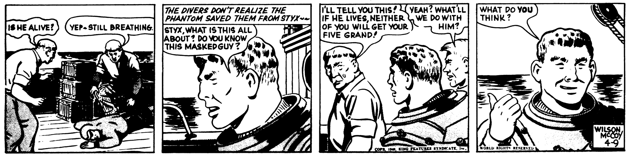 Cartoon OCR: I'LL TELL YOU THIS!YEAH? WHAT LL IF HE LIVESNEITHERWE DO WITH OF YOU WILL GET YOUR ) HIM? FIVE GRAND! THE DIVERS DON'T REALIZE THE PHANTOM SAVED THEM FROM STYX WHAT DO YOU THINK ? IS HE ALIVE? YEP- STILL BREATHING. STYXWHAT IS THIS ALL ABOUT? DO VOU KNOW THIS MASKEDGUY? WILSON MCCOY 4-9 COPE I EINO FATUL ITNDICATEORLU RIGHT RESERVEL I'LL TELL YOU THIS!YEAH? WHAT LL IF HE LIVESNEITHERWE DO WITH OF YOU WILL GET YOUR ) HIM? FIVE GRAND! THE DIVERS DON'T REALIZE THE PHANTOM SAVED THEM FROM STYX WHAT DO YOU THINK ? IS HE ALIVE? YEP- STILL BREATHING. STYXWHAT IS THIS ALL ABOUT? DO VOU KNOW THIS MASKEDGUY? WILSON MCCOY 4-9 COPE I EINO FATUL ITNDICATEORLU RIGHT RESERVEL