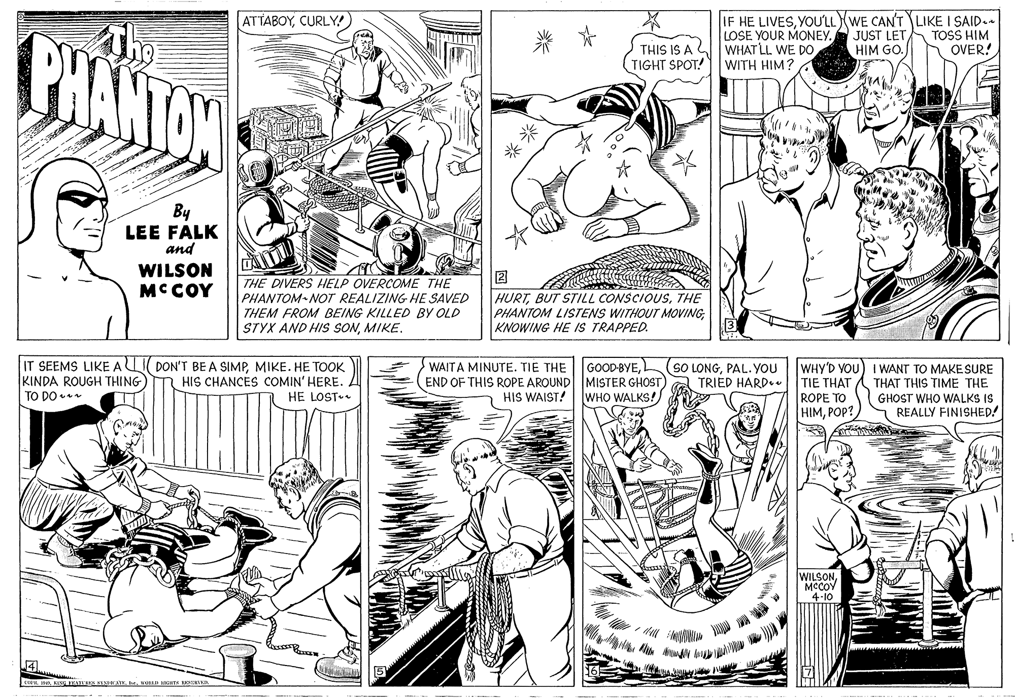 Style OCR: IF HE LIVESYOU'LLWE CAN'T LIKE I SAID. JUST LETHIM GO. ???A??? CURLY CHANTON THIS IS A TIGHT SPOT! LOSE YOUR MONEY. WHAT LL WE DO WITH HIM? TOSS HIM OVER! By LEE FALK and WILSON MCCOY 2 HURTTHE PHANTOM LISTENS WITHOUT MOVINGKNOWING HE IS TRAPPED. THE DIVERS HELP OVERCOME THE PHANTOM-NOT REALIZING HE SAVED THEM FROM BEING KILLED BY OLD STYX AND HIS SONMIKE. IT SEEMS LIKE ALI DON'T BE A SIMPMIKE. HE TOOK KINDA ROUGH THING TO DO WAITA MINUTE. TIE THE GOOD-BYEL END OF THIS ROPE AROUND MISTER GHOST) HIS WAIST! [WHO WALKS! (SO LONGPAL.YOU TRIED HARD. WHY'D YOU) I WANT TO MAKESURE THAT THIS TIME THE GHOST WHO WALKS IS REALLY FINISHED! TIE THAT HIS CHANCES COMIN' HERE. HE LOST ROPE TO HIMPOP? WILSON MCCOY 4-10 LvoD KIT ES ** IF HE LIVESYOU'LLWE CAN'T LIKE I SAID. JUST LETHIM GO. ???A??? CURLY CHANTON THIS IS A TIGHT SPOT! LOSE YOUR MONEY. WHAT LL WE DO WITH HIM? TOSS HIM OVER! By LEE FALK and WILSON MCCOY 2 HURTBUT STILL CONSCIOUSTHE PHANTOM LISTENS WITHOUT MOVINGKNOWING HE IS TRAPPED. THE DIVERS HELP OVERCOME THE PHANTOM-NOT REALIZING HE SAVED THEM FROM BEING KILLED BY OLD STYX AND HIS SONMIKE. IT SEEMS LIKE ALI DON'T BE A SIMPMIKE. HE TOOK KINDA ROUGH THING TO DO WAITA MINUTE. TIE THE GOOD-BYEL END OF THIS ROPE AROUND MISTER GHOST) HIS WAIST! [WHO WALKS! (SO LONGPAL.YOU TRIED HARD. WHY'D YOU) I WANT TO MAKESURE THAT THIS TIME THE GHOST WHO WALKS IS REALLY FINISHED! TIE THAT HIS CHANCES COMIN' HERE. HE LOST ROPE TO HIMPOP? WILSON MCCOY 4-10 LKIN TEATUER I ATEvoD KIT ES **