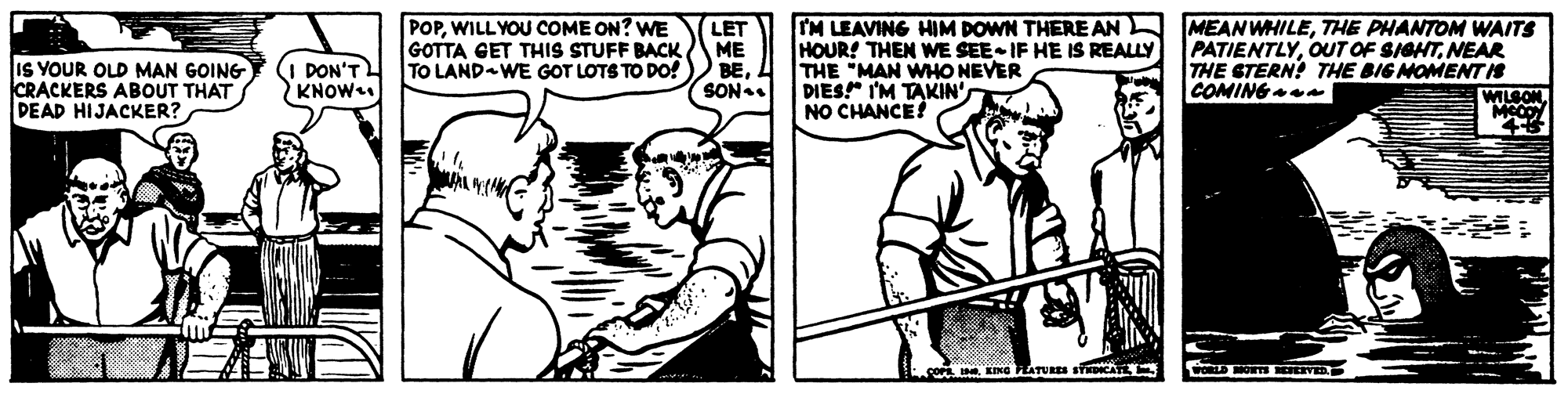 Jaw OCR: IS YOUR OLD MAN GOING ICRACKERS ABOUT THAT DEAD HIJACKER? POPWILL YOU COME ON? WE GOTTA GET THIS STUFF BACK TO LAND WE GOT LOTS TO DO! LET ME BESON. IM LEAVING HIM DOWN THERE AN HOUR! THEN WE SEE IF HE IS REALLY THE "MAN WHO NEVER DIES!" I'M TAKIN' NO CHANCE! MEANWHILETHE PHANTOM WAITS PATIENTLYNEAR THE STERN? THE BIG MOMENT IS COMING DON'T KNOW WILSON. LING FATURES S CA wORLD ORT VED IS YOUR OLD MAN GOING ICRACKERS ABOUT THAT DEAD HIJACKER? POPWILL YOU COME ON? WE GOTTA GET THIS STUFF BACK TO LAND WE GOT LOTS TO DO! LET ME BESON. IM LEAVING HIM DOWN THERE AN HOUR! THEN WE SEE IF HE IS REALLY THE "MAN WHO NEVER DIES!" I'M TAKIN' NO CHANCE! MEANWHILETHE PHANTOM WAITS PATIENTLYOUT OF SIGHTNEAR THE STERN? THE BIG MOMENT IS COMING DON'T KNOW WILSON. LING FATURES S CA wORLD ORT VED