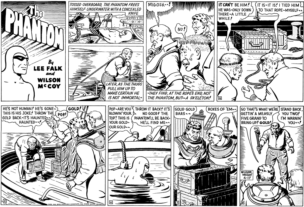 Line OCR: MIGOSH ! TOSSED OVERBOARDTHE PHANTOM FREES HIMSELF UNDERWATER WITHA CONCEALED KNIFE IT CAN'T BE HIM! HE WAS-ONLY DOWN THERE A LITTLE WHILE! IT IS IT IS! I TIED HIM PHANTAN TO THAT ROPE-MYSELF. NO: By LEE FALK and WILSON MCCOY LATERAS THE THUGS PULL HIM UP TO MAKE CERTAIN HE IS NOT IMMORTAL- THE PHANTOMBUT-A SKELETON! THEY FINDNOT HE'S NOT HUMAN! HE'S GONES THIS IS HIS JOKE! THROW THE POP! GOLD BACK IT'S HAUNTED-5 HAUNTED. GOLD! POP-ARE YOU THROW IT BACK! IT'S SOLID GOLD NO GOOD! THE BLOWIN'YOURA TOP? THIS IS ( PHANTOM'LL BE BACK- (BOXES OF 'EM- SO THAT'S WHAT WE'RE) STAND BACKGETTIN'A MEASLY FIVE GRAND TO BRING UP! GOLD! YOU TWO! I'M WARNIN' YOU•! BARS + YOUR GOLD- HE'LL FIND ME. OUR GOLD.. WILSONMccoy 4-17 Cg De. KING FEATUma PINATEwone EStR MIGOSH ! TOSSED OVERBOARDTHE PHANTOM FREES HIMSELF UNDERWATER WITHA CONCEALED KNIFE IT CAN'T BE HIM! HE WAS-ONLY DOWN THERE A LITTLE WHILE! IT IS IT IS! I TIED HIM PHANTAN TO THAT ROPE-MYSELF. NO: By LEE FALK and WILSON MCCOY LATERAS THE THUGS PULL HIM UP TO MAKE CERTAIN HE IS NOT IMMORTAL- THE PHANTOMBUT-A SKELETON! THEY FINDAT THE ROPE'S ENDNOT HE'S NOT HUMAN! HE'S GONES THIS IS HIS JOKE! THROW THE POP! GOLD BACK IT'S HAUNTED-5 HAUNTED. GOLD! POP-ARE YOU THROW IT BACK! IT'S SOLID GOLD NO GOOD! THE BLOWIN'YOURA TOP? THIS IS ( PHANTOM'LL BE BACK- (BOXES OF 'EM- SO THAT'S WHAT WE'RE) STAND BACKGETTIN'A MEASLY FIVE GRAND TO BRING UP! GOLD! YOU TWO! I'M WARNIN' YOU•! BARS + YOUR GOLD- HE'LL FIND ME. OUR GOLD.. WILSONMccoy 4-17 Cg De. KING FEATUma PINATEwone EStR