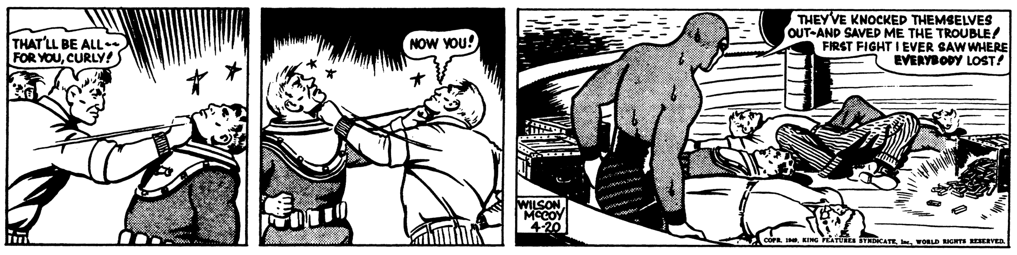 Black-and-white OCR: THEYVE KNOCKED THEMSELVES OUT-AND SAVED ME THE TROUBLE! FIRST FIGHT I EVER SAW WHERE EVERYBODY LOST! THAT'LL BE ALL FOR YOUCURLY! NOW YOU! WILSON MCCOY 420 STADICATEwORLD RICHTSs ESERVED THEYVE KNOCKED THEMSELVES OUT-AND SAVED ME THE TROUBLE! FIRST FIGHT I EVER SAW WHERE EVERYBODY LOST! THAT'LL BE ALL FOR YOUCURLY! NOW YOU! WILSON MCCOY 420 STADICATEwORLD RICHTSs ESERVED