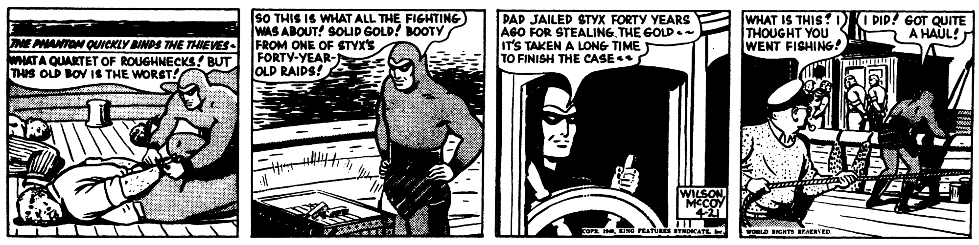 Drawing OCR: SO THIS IS WHAT ALL THE FIGHTING) WAS ABOUT! SOLID GOLD! BOOTY NE PHANTON QUCKLY BINDS THE THIEVES- FROM ONE OF STYX'S WHATA QUARTET OF ROUGHNECKS! BUT THIS OLD BON IS THE WORST! DAD JAILED STYX FORTY YEARS AGO FOR STEALINGTHE GOLD.- IT'S TAKEN A LONG TIME TO FINISH THE CASE WHAT IS THIS?D THOUGHT YOU WENT FISHING! I PIP! GOT QUITE A HAUL! FORTY-YEAR- OLD RAIDS! WILSON. MCCOY COP ING PEATURES STNOKATE FORLD BIGHTS BEAERVED SO THIS IS WHAT ALL THE FIGHTING) WAS ABOUT! SOLID GOLD! BOOTY NE PHANTON QUCKLY BINDS THE THIEVES- FROM ONE OF STYX'S WHATA QUARTET OF ROUGHNECKS! BUT THIS OLD BON IS THE WORST! DAD JAILED STYX FORTY YEARS AGO FOR STEALINGTHE GOLD.- IT'S TAKEN A LONG TIME TO FINISH THE CASE WHAT IS THIS?D THOUGHT YOU WENT FISHING! I PIP! GOT QUITE A HAUL! FORTY-YEAR- OLD RAIDS! WILSON. MCCOY COP ING PEATURES STNOKATE FORLD BIGHTS BEAERVED