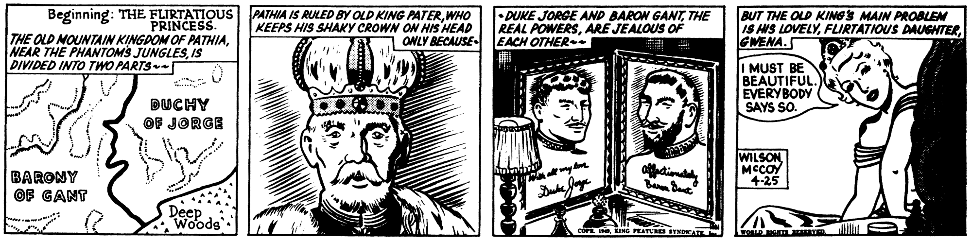 Illustration OCR: Beginning: THE FLIRTATIQUS PATHIA IS RULED BY OLD KING PATERWHO KEEPS HIS SHAKY CROWN O HIS HEAD ONLY BECAUSE- •DUKE JORGE AND BARON GANTTHE REAL POWERSARE JEALOUS OF EACH OTHER-. BUT THE OLD KINGS MAIN PROBLEM IS HS LOVELYGWENA. PRINCESS. THE OLD NOUNTAIN KINGDOM OF PATHIAIS DIVIDED INTO TWO PARTS I MUST BE BEAUTIFUL. EVERYBODY SAYS SO. DUCHY OF JORGE WILSONMCCOY 4-25 BARONY OF GANT Deep Woods PEATURES SYNDICATE Lroe . Beginning: THE FLIRTATIQUS PATHIA IS RULED BY OLD KING PATERWHO KEEPS HIS SHAKY CROWN O HIS HEAD ONLY BECAUSE- •DUKE JORGE AND BARON GANTTHE REAL POWERSARE JEALOUS OF EACH OTHER-. BUT THE OLD KINGS MAIN PROBLEM IS HS LOVELYFLIRTATIOUS DAUGHTERGWENA. PRINCESS. THE OLD NOUNTAIN KINGDOM OF PATHIANEAR THE PHANTOMS JUNGLESIS DIVIDED INTO TWO PARTS I MUST BE BEAUTIFUL. EVERYBODY SAYS SO. DUCHY OF JORGE WILSONMCCOY 4-25 BARONY OF GANT Deep Woods PEATURES SYNDICATE Lroe .