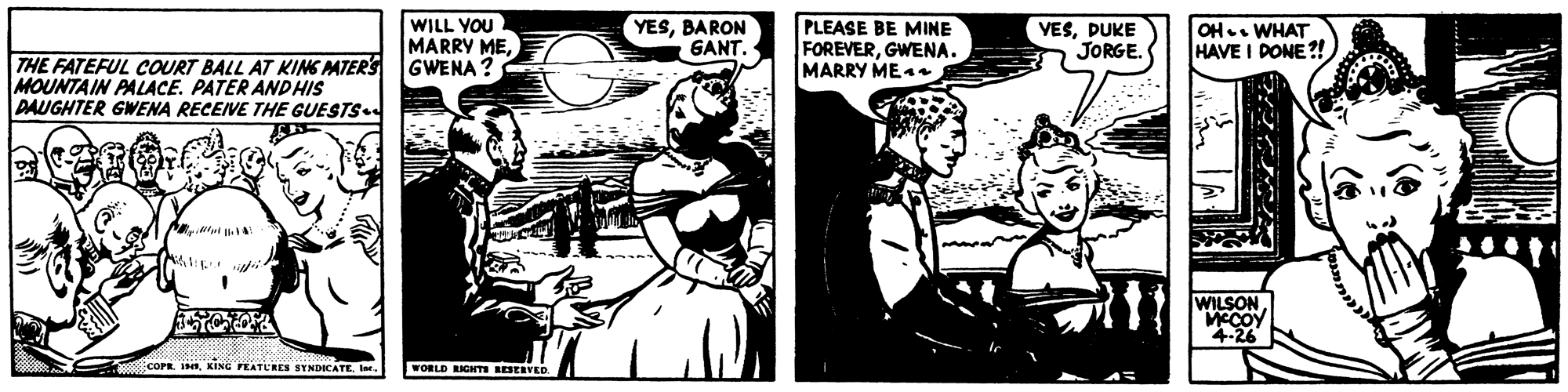 Publication OCR: WILL YOU IMARRY MEBARON GANT. PLEASE BE MINE FOREVERGWENA. MARRY ME4e VESDUKE JORGE. OH. WHAT HAVE I DONE?! THE FATEFUL COURT BALL AT KING PATERS GWENA ? MOUNTAIN PALACE. PATER ANDHIS DAUGHTER GWENA RECEIVE THE GUESTS WILSON MCCOY 4.26 COPR INIr. WORLD IGHTI RESERVED WILL YOU IMARRY MEBARON GANT. PLEASE BE MINE FOREVERGWENA. MARRY ME4e VESDUKE JORGE. OH. WHAT HAVE I DONE?! THE FATEFUL COURT BALL AT KING PATERS GWENA ? MOUNTAIN PALACE. PATER ANDHIS DAUGHTER GWENA RECEIVE THE GUESTS WILSON MCCOY 4.26 COPR INKING PEATURES SYNDICATEIr. WORLD IGHTI RESERVED