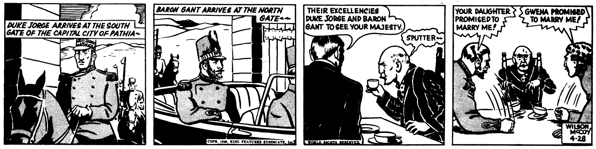 Comics OCR: BARON GANT ARRIVES AT THE NORTH GATE THEIR EXCELLENCIES DUKE JORGE AND BARON lGANT TO SEE YOUR MAJESTY. YOUR DAUGHTER SGWENA PROMISED PROMISED TO MARRY ME! TO MARRY ME! DUKE JORGE ARRIVES AT THE SOUTH GATE OF THE CAPITAL CITY OF PATHIA- SPUTTER WILSONMCCOY 4-28 COPE I KINGPEATUL SYNDICATE BARON GANT ARRIVES AT THE NORTH GATE THEIR EXCELLENCIES DUKE JORGE AND BARON lGANT TO SEE YOUR MAJESTY. YOUR DAUGHTER SGWENA PROMISED PROMISED TO MARRY ME! TO MARRY ME! DUKE JORGE ARRIVES AT THE SOUTH GATE OF THE CAPITAL CITY OF PATHIA- SPUTTER WILSONMCCOY 4-28 COPE I KINGPEATUL SYNDICATE
