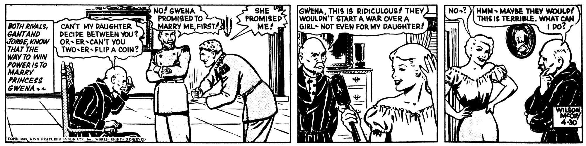 Organism OCR: NO! GWENA PROMISED TO MARRY MEFIRST! SHE PE PROMISED ME! GWENATHIS IS RIDICULOUS! THEY WOULDN'T START A WAR OVERA GIRL NOT EVEN FOR MY DAUGHTER! HMM- MAYBE THEY WOULP! THIS IS TERRIBLE. WHAT CAN I DO? NO? BOTH RIVALSGANTAND JORGEKNOW THAT THE WAY TO WIN POWER IS TO MARRY PRINCESS GWENA. CAN'T MY DAUGHTER DECIDE BETWEEN YOU? OR- ER CAN'T YOU TWO•ER• FLIPA COIN? 4-30 COPE IKING FEATURES SINDH ATE. I. NO! GWENA PROMISED TO MARRY MEFIRST! SHE PE PROMISED ME! GWENATHIS IS RIDICULOUS! THEY WOULDN'T START A WAR OVERA GIRL NOT EVEN FOR MY DAUGHTER! HMM- MAYBE THEY WOULP! THIS IS TERRIBLE. WHAT CAN I DO? NO? BOTH RIVALSGANTAND JORGEKNOW THAT THE WAY TO WIN POWER IS TO MARRY PRINCESS GWENA. CAN'T MY DAUGHTER DECIDE BETWEEN YOU? OR- ER CAN'T YOU TWO•ER• FLIPA COIN? 4-30 COPE IKING FEATURES SINDH ATE. I.