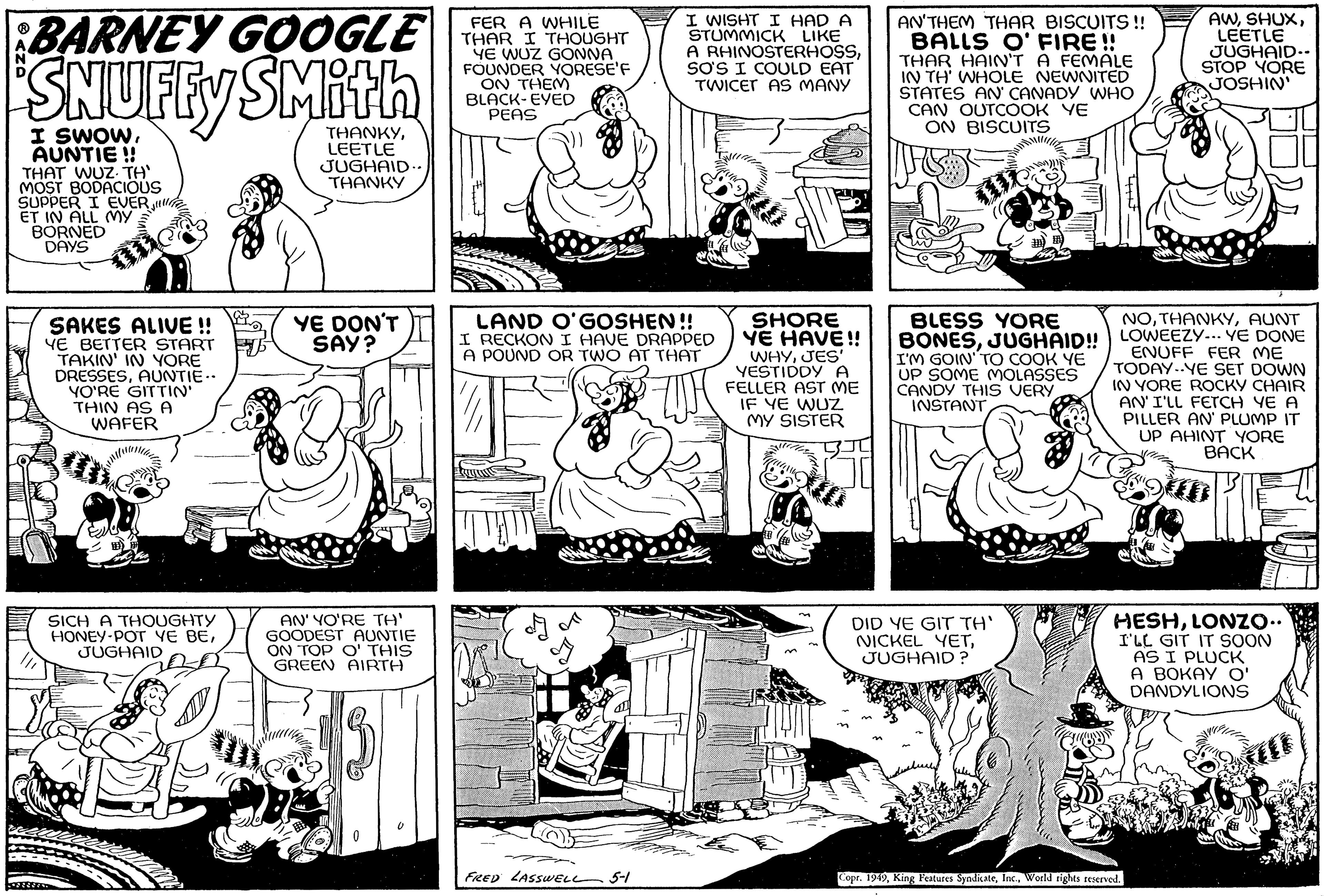 Line OCR: BARNEY GOOGLE SNUFFY SMith I SWOWAUNTIE!! THAT WUZ. TH' MOST BODACIOUS SUPPER I EVER. ET IN ALL MY BORNED DAYS SAKES ALIVE!! YE BETTER START TAKIN' IN YORE DRESSESAUNTIE.. YO'RE GITTIN' THIN AS A WAFER SICH A THOUGHTY HONEY-POT YE BEJUGHAID THANKYLEETLE JUGHAID.. THANKY YE DON'T SAY? AN' YO'RE TH' GOODEST AUNTIE ON TOP O' THIS GREEN AIRTH FER A WHILE THAR I THOUGHT YE WUZ GONNA FOUNDER YORESE'F ON THEM BLACK-EYED PEAS I WISHT I HAD A STUMMICK LIKE FRED LASSWELL 5-1 A RHINOSTERHOSSSO'S I COULD EAT TWICET AS MANY LAND O'GOSHEN!! I RECKON I HAVE DRAPPED A POUND OR TWO AT THAT MAR SHORE YE HAVE!! WHYJES' YESTIDDY A FELLER AST ME IF YE WUZ MY SISTER AN'THEM THAR BISCUITS!! BALLS O' FIRE!! THAR HAIN'T A FEMALE IN TH' WHOLE NEWNITED STATES AN' CANADY WHO CAN OUTCOOK YE ON BISCUITS BLESS YORE BONESJUGHAID!! I'M GOIN' TO COOK YE UP SOME MOLASSES I CANDY THIS VERY INSTANT DID YE GIT TH' NICKEL YETJUGHAID? Cuan ????? AWLEETLE JUGHAID.. STOP YORE JOSHIN' NOAUNT LOWEEZY... YE DONE ENUFF FER ME TODAY YE SET DOWN IN YORE ROCKY CHAIR AN'I'LL FETCH YE A PILLER AN' PLUMP IT UP AHINT YORE BACK Copr. 1949World rights reserved. HESHLONZO.. I'LL GIT IT SOON AS I PLUCK A BOKAY O' DANDYLIONS BARNEY GOOGLE SNUFFY SMith I SWOWAUNTIE !! THAT WUZ . TH ' MOST BODACIOUS SUPPER I EVER . ET IN ALL MY BORNED DAYS SAKES ALIVE !! YE BETTER START TAKIN ' IN YORE DRESSESAUNTIE .. YO'RE GITTIN ' THIN AS A WAFER SICH A THOUGHTY HONEY - POT YE BEJUGHAID THANKYLEETLE JUGHAID .. THANKY YE DON'T SAY ? AN ' YO'RE TH ' GOODEST AUNTIE ON TOP O ' THIS GREEN AIRTH FER A WHILE THAR I THOUGHT YE WUZ GONNA FOUNDER YORESE'F ON THEM BLACK - EYED PEAS I WISHT I HAD A STUMMICK LIKE FRED LASSWELL 5-1 A RHINOSTERHOSSSO'S I COULD EAT TWICET AS MANY LAND O'GOSHEN !! I RECKON I HAVE DRAPPED A POUND OR TWO AT THAT MAR SHORE YE HAVE !! WHYJES ' YESTIDDY A FELLER AST ME IF YE WUZ MY SISTER AN'THEM THAR BISCUITS !! BALLS O ' FIRE !! THAR HAIN'T A FEMALE IN TH ' WHOLE NEWNITED STATES AN ' CANADY WHO CAN OUTCOOK YE ON BISCUITS BLESS YORE BONESJUGHAID !! I'M GOIN ' TO COOK YE UP SOME MOLASSES I CANDY THIS VERY INSTANT DID YE GIT TH ' NICKEL YETJUGHAID ? Cuan ????? AWLEETLE JUGHAID .. STOP YORE JOSHIN ' NOAUNT LOWEEZY ... YE DONE ENUFF FER ME TODAY YE SET DOWN IN YORE ROCKY CHAIR AN'I'LL FETCH YE A PILLER AN ' PLUMP IT UP AHINT YORE BACK Copr . 1949King Features SyndicateWorld rights reserved . HESHLONZO .. I'LL GIT IT SOON AS I PLUCK A BOKAY O ' DANDYLIONS
