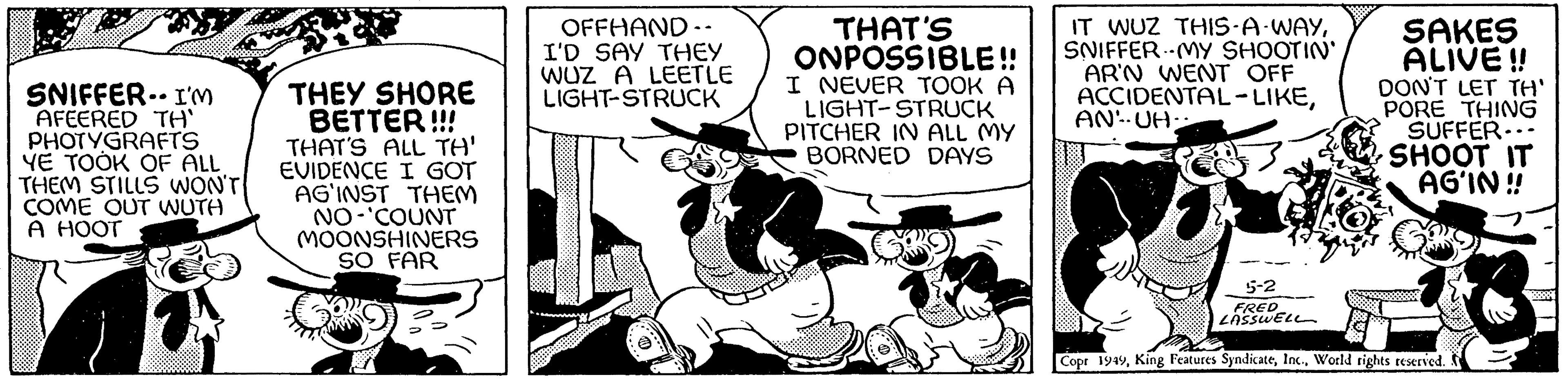 Comics OCR: SNIFFER I'M AFEERED TH' PHOTYGRAFTS YE TOOK OF ALL THEM STILLS WON'T COME OUT WUTH A HOOT THEY SHORE BETTER!!! THAT'S ALL TH' EVIDENCE I GOT AG'INST THEM NO 'COUNT MOONSHINERS SO FAR OFFHAND-. I'D SAY THEY WUZ A LEETLE LIGHT-STRUCK THAT'S ONPOSSIBLE!! I NEVER TOOK A LIGHT-STRUCK PITCHER IN ALL MY BORNED DAYS IT WUZ THIS-A-WAYSNIFFER MY SHOOTIN' AR'N WENT OFF ACCIDENTAL-LIKEAN-UH- SAKES ALIVE!! DON'T LET TH' PORE THING SUFFER... SHOOT IT AG'IN!! 18 5-2 FRED LASSWELL Copr 1949World rights reserved. XXXX SNIFFER I'M AFEERED TH ' PHOTYGRAFTS YE TOOK OF ALL THEM STILLS WON'T COME OUT WUTH A HOOT THEY SHORE BETTER !!! THAT'S ALL TH ' EVIDENCE I GOT AG'INST THEM NO ' COUNT MOONSHINERS SO FAR OFFHAND- . I'D SAY THEY WUZ A LEETLE LIGHT - STRUCK THAT'S ONPOSSIBLE !! I NEVER TOOK A LIGHT - STRUCK PITCHER IN ALL MY BORNED DAYS IT WUZ THIS - A - WAYSNIFFER MY SHOOTIN ' AR'N WENT OFF ACCIDENTAL - LIKEAN - UH SAKES ALIVE !! DON'T LET TH ' PORE THING SUFFER ... SHOOT IT AG'IN !! 18 5-2 FRED LASSWELL Copr 1949King Features SyndicateWorld rights reserved . XXXX