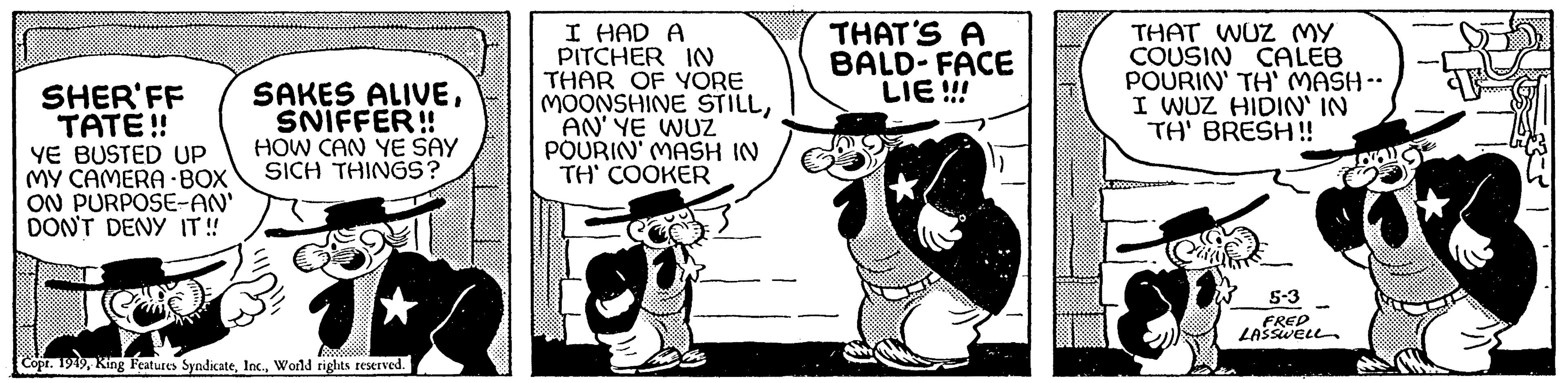 Illustration OCR: SHER'FF TATE!! YE BUSTED UP MY CAMERA-BOX ON PURPOSE-AN' DON'T DENY IT!! SAKES ALIVESNIFFER!! HOW CAN YE SAY SICH THINGS? H Copr. 1949World rights reserved. I HAD A PITCHER IN THAR OF YORE MOONSHINE STILLAN' YE WUZ POURIN' MASH IN TH' COOKER THAT'S A BALD-FACE LIE!!! THAT WUZ MY COUSIN CALEB POURIN' TH' MASH -- I WUZ HIDIN' IN TH' BRESH!! 5-3 FRED LASSWELL SHER'FF TATE !! YE BUSTED UP MY CAMERA - BOX ON PURPOSE - AN ' DON'T DENY IT !! SAKES ALIVESNIFFER !! HOW CAN YE SAY SICH THINGS ? H Copr . 1949King Features SyndicateWorld rights reserved . I HAD A PITCHER IN THAR OF YORE MOONSHINE STILLAN ' YE WUZ POURIN ' MASH IN TH ' COOKER THAT'S A BALD - FACE LIE !!! THAT WUZ MY COUSIN CALEB POURIN ' TH ' MASH -- I WUZ HIDIN ' IN TH ' BRESH !! 5-3 FRED LASSWELL