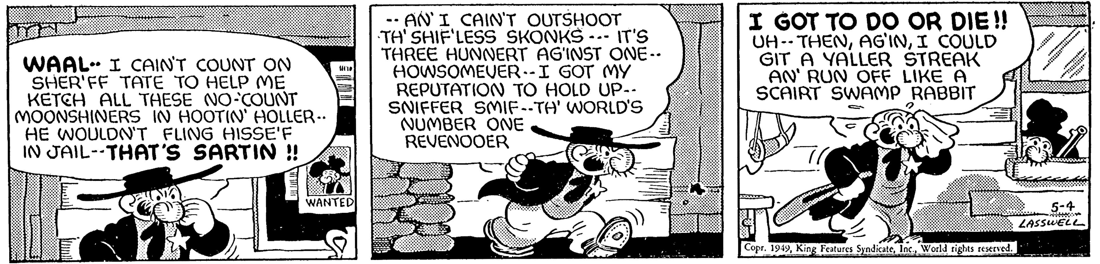 Fiction OCR: WAAL- I CAIN'T COUNT ON SHER'FF TATE TO HELP ME KETCH ALL THESE NO-COUNT MOONSHINERS IN HOOTIN' HOLLER.. HE WOULDN'T FLING HISSE'F IN JAIL--THAT'S SARTIN !! *********** CELOTO 100 WANTED -- AN'I CAIN'T OUTSHOOT TH'SHIF'LESS SKONKS IT'S THREE HUNNERT AG'INST ONE-- HOWSOMEUER-- I GOT MY REPUTATION TO HOLD UP-- SNIFFER SMIF--TH' WORLD'S NUMBER ONE REVENOOER I GOT TO DO OR DIE!! UH-THENI COULD GIT A YALLER STREAK AN' RUN OFF LIKE A SCAIRT SWAMP RABBIT ADAYS X. Copr. 1949World rights reserved. 88 ***** *********** Sir **** 5-4 LASSWELL WAAL- I CAIN'T COUNT ON SHER'FF TATE TO HELP ME KETCH ALL THESE NO - COUNT MOONSHINERS IN HOOTIN ' HOLLER .. HE WOULDN'T FLING HISSE'F IN JAIL -- THAT'S SARTIN !! *********** CELOTO 100 WANTED -- AN'I CAIN'T OUTSHOOT TH'SHIF'LESS SKONKS IT'S THREE HUNNERT AG'INST ONE- HOWSOMEUER-- I GOT MY REPUTATION TO HOLD UP- SNIFFER SMIF -- TH ' WORLD'S NUMBER ONE REVENOOER I GOT TO DO OR DIE !! UH - THENI COULD GIT A YALLER STREAK AN ' RUN OFF LIKE A SCAIRT SWAMP RABBIT ADAYS X. Copr . 1949King Features SyndicateWorld rights reserved . 88 ***** *********** Sir **** 5-4 LASSWELL