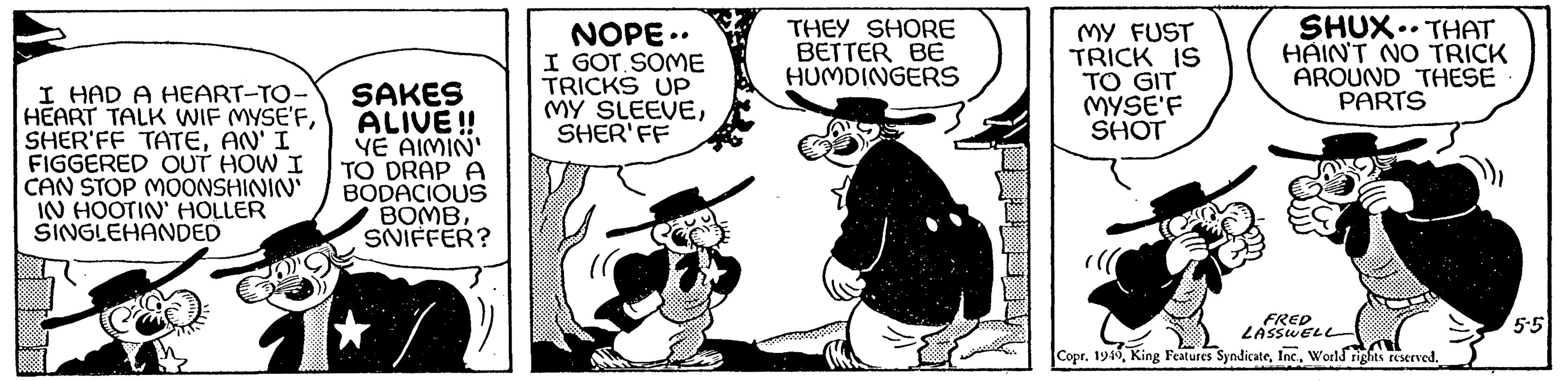 Fictional character OCR: I HAD A HEART-TO- HEART TALK WIF MYSE'FAN' I FIGGERED OUT HOW I CAN STOP MOONSHININ' IN HOOTIN' HOLLER SINGLEHANDED SAKES ALIVE!! YE AIMIN' TO DRAP A BODACIOUS BOMBSNIFFER? NOPE.. I GOT SOME TRICKS UP MY SLEEVESHERIFF THEY SHORE BETTER BE HUMDINGERS MY FUST TRICK IS TO GIT MYSE'F SHOT SHUX THAT HAIN'T NO TRICK AROUND THESE PARTS FRED LASSWELL Copr. 1949World rights reserved. 5-5 I HAD A HEART - TO HEART TALK WIF MYSE'FSHER'FF TATEAN ' I FIGGERED OUT HOW I CAN STOP MOONSHININ ' IN HOOTIN ' HOLLER SINGLEHANDED SAKES ALIVE !! YE AIMIN ' TO DRAP A BODACIOUS BOMBSNIFFER ? NOPE .. I GOT SOME TRICKS UP MY SLEEVESHERIFF THEY SHORE BETTER BE HUMDINGERS MY FUST TRICK IS TO GIT MYSE'F SHOT SHUX THAT HAIN'T NO TRICK AROUND THESE PARTS FRED LASSWELL Copr . 1949King Features SyndicateWorld rights reserved . 5-5